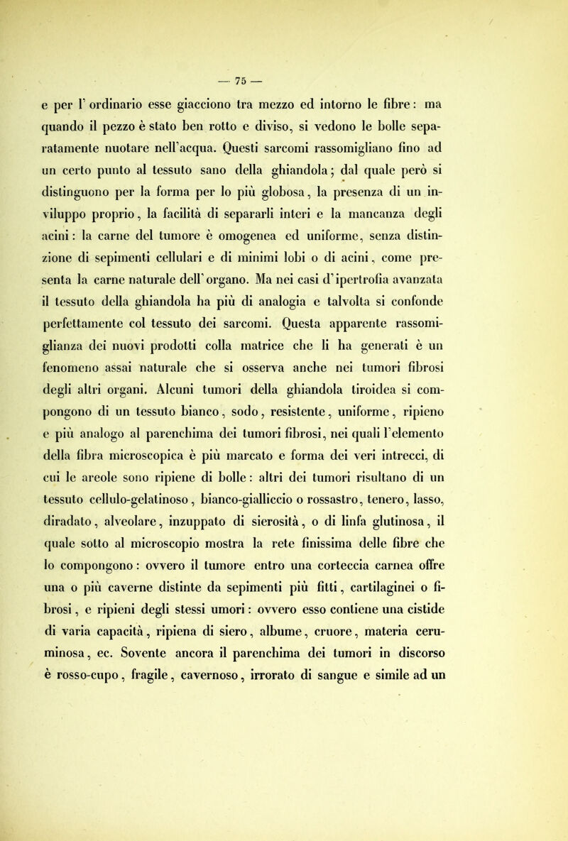 e per Y ordinario esse giacciono tra mezzo ed intorno le fibre : ma quando il pezzo è stato ben rotto e diviso, si vedono le bolle sepa- ratamente nuotare nell’acqua. Questi sarcomi rassomigliano fino ad un certo punto al tessuto sano della ghiandola ; dal quale però si distinguono per la forma per lo più globosa, la presenza di un in- viluppo proprio, la facilità di separarli interi e la mancanza degli acini: la carne del tumore è omogenea ed uniforme, senza distin- zione di sepimenti cellulari e di minimi lobi o di acini, come pre- senta la carne naturale dell’organo. Ma nei casi d’ipertrofia avanzata il tessuto della ghiandola ha più di analogia e talvolta si confonde perfettamente col tessuto dei sarcomi. Questa apparente rassomi- glianza dei nuovi prodotti colla matrice che li ha generati è un fenomeno assai naturale che si osserva anche nei tumori fibrosi degli altri organi. Alcuni tumori della ghiandola tiroidea si com- pongono di un tessuto bianco, sodo, resistente, uniforme, ripieno e più analogo al parenchima dei tumori fibrosi, nei quali l’elemento della fibra microscopica è più marcato e forma dei veri intrecci, di cui le areole sono ripiene di bolle : altri dei tumori risultano di un tessuto cellulo-gelatinoso, bianco-gialliccio o rossastro, tenero, lasso, diradato, alveolare, inzuppato di sierosità, o di linfa glutinosa, il quale sotto al microscopio mostra la rete finissima delle fibre che lo compongono : ovvero il tumore entro una corteccia carnea offre una o più caverne distinte da sepimenti più fìtti, cartilaginei o fi- brosi , e ripieni degli stessi umori : ovvero esso contiene una cistide di varia capacità, ripiena di siero, albume, cruore, materia ceru- minosa, ec. Sovente ancora il parenchima dei tumori in discorso è rosso-cupo, fragile, cavernoso, irrorato di sangue e simile ad un