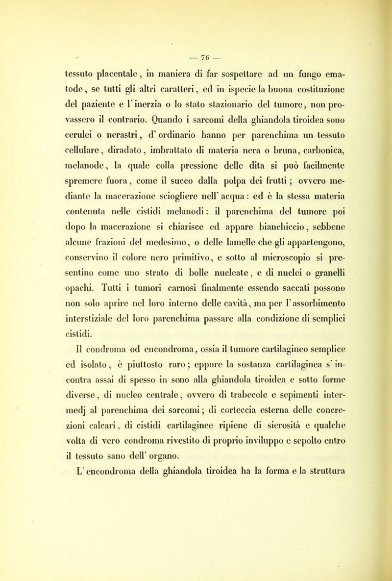 tessuto placentale, in maniera di far sospettare ad un fungo ema- tode, se tutti gli altri caratteri, ed in ispecie la buona costituzione del paziente e l’inerzia o lo stato stazionario del tumore, non pro- vassero il contrario. Quando i sarcomi della ghiandola tiroidea sono cerulei o nerastri, d’ordinario hanno per parenchima un tessuto cellulare, diradato, imbrattalo di materia nera o bruna, carbonica, melanode, la quale colla pressione delle dita si può facilmente spremere fuora, come il succo dalla polpa dei frutti ; ovvero me- diante la macerazione sciogliere nell’ acqua : ed è la stessa materia contenuta nelle cistidi melanodi : il parenchima del tumore poi dopo la macerazione si chiarisce ed appare bianchiccio, sebbene alcune frazioni del medesimo, o delle lamelle che gli appartengono, conservino il colore nero primitivo, e sotto al microscopio si pre- sentino come uno strato di bolle nuclcate, e di nuclei o granelli opachi. Tutti i tumori carnosi finalmente essendo saccati possono non solo aprire nel loro interno delle cavità, ma per l’assorbimento interstiziale del loro parenchima passare alla condizione di semplici cistidi. il condroma od encondroma, ossia il tumore cartilagineo semplice ed isolato, è piuttosto raro ; eppure la sostanza cartilaginea s in- contra assai di spesso in seno alla ghiandola tiroidea e sotto forme diverse, di nucleo centrale, ovvero di trabecole e sopimenti inter- medj al parenchima dei sarcomi ; di corteccia esterna delle concre- zioni calcari, di cistidi cartilaginee ripiene di sierosità e qualche volta di vero condroma rivestito di proprio inviluppo e sepolto entro il tessuto sano dell’ organo. L’encondroma della ghiandola tiroidea ha la forma e la struttura