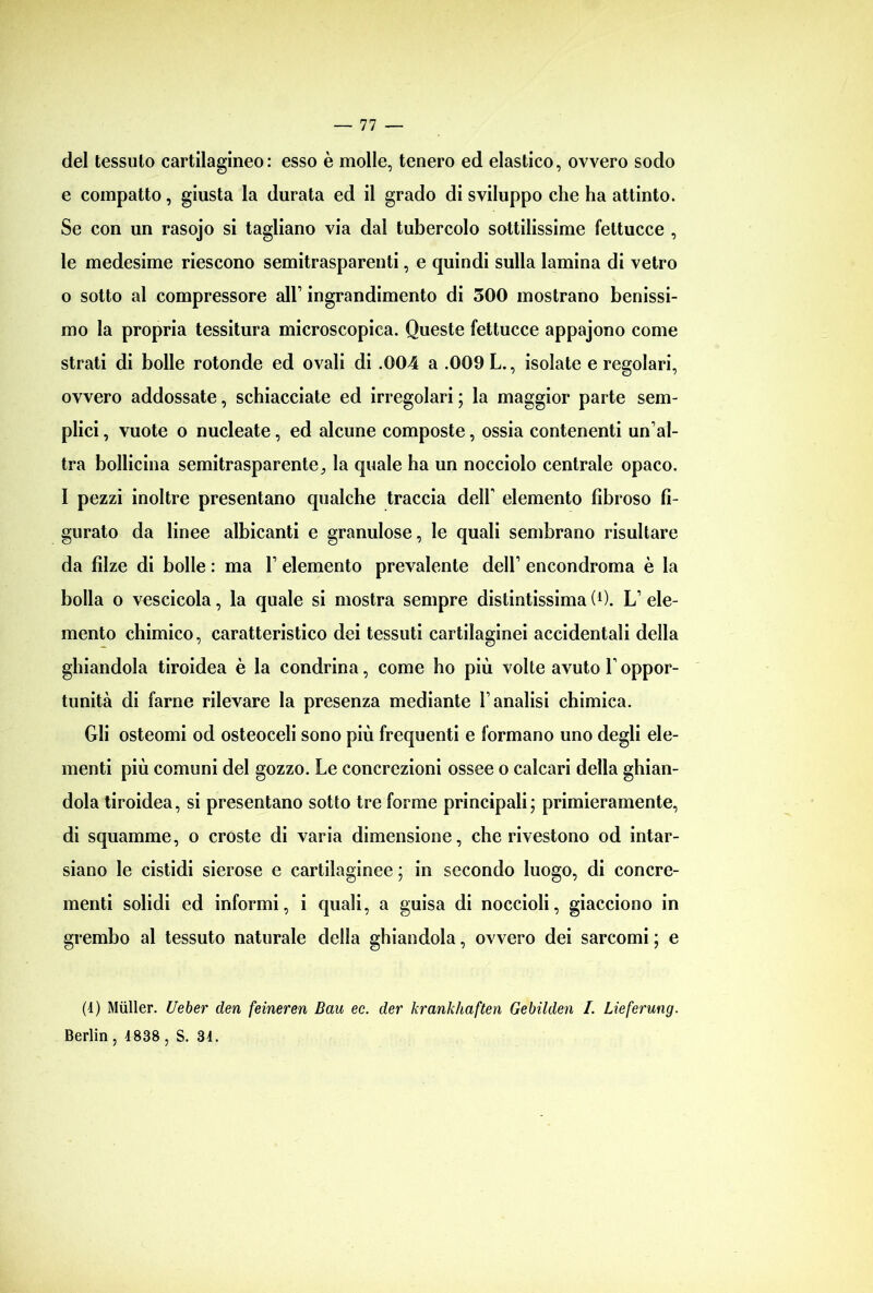 del tessuto cartilagineo: esso è molle, tenero ed elastico, ovvero sodo e compatto, giusta la durata ed il grado di sviluppo che ha attinto. Se con un rasojo si tagliano via dal tubercolo sottilissime fettucce , le medesime riescono semitrasparenti, e quindi sulla lamina di vetro 0 sotto al compressore all’ ingrandimento di 300 mostrano benissi- mo la propria tessitura microscopica. Queste fettucce appajono come strati di bolle rotonde ed ovali di .004 a .009 L., isolate e regolari, ovvero addossate, schiacciate ed irregolari ; la maggior parte sem- plici , vuote o nucleate, ed alcune composte, ossia contenenti un’al- tra bollicina semitrasparente, la quale ha un nocciolo centrale opaco. 1 pezzi inoltre presentano qualche traccia dell' elemento fibroso fi- gurato da linee albicanti e granulose, le quali sembrano risultare da filze di bolle : ma 1’ elemento prevalente dell’ encondroma è la bolla o vescicola, la quale si mostra sempre distintissima (0. L’ ele- mento chimico, caratteristico dei tessuti cartilaginei accidentali della ghiandola tiroidea è la condrina, come ho più volte avuto l’oppor- tunità di farne rilevare la presenza mediante l’analisi chimica. Gli osteomi od osteoceli sono più frequenti e formano uno degli ele- menti più comuni del gozzo. Le concrezioni ossee o calcari della ghian- dola tiroidea, si presentano sotto tre forme principali' primieramente, di squamme, o croste di varia dimensione, che rivestono od intar- siano le cistidi sierose e cartilaginee ; in secondo luogo, di concre- menti solidi ed informi, i quali, a guisa di noccioli, giacciono in grembo al tessuto naturale della ghiandola, ovvero dei sarcomi ; e (4) Miiller. Ueber cleri feineren Bau ec. dei' krankhaften Gebilden I. Lieferung. Berlin , 1838 , S. 31.