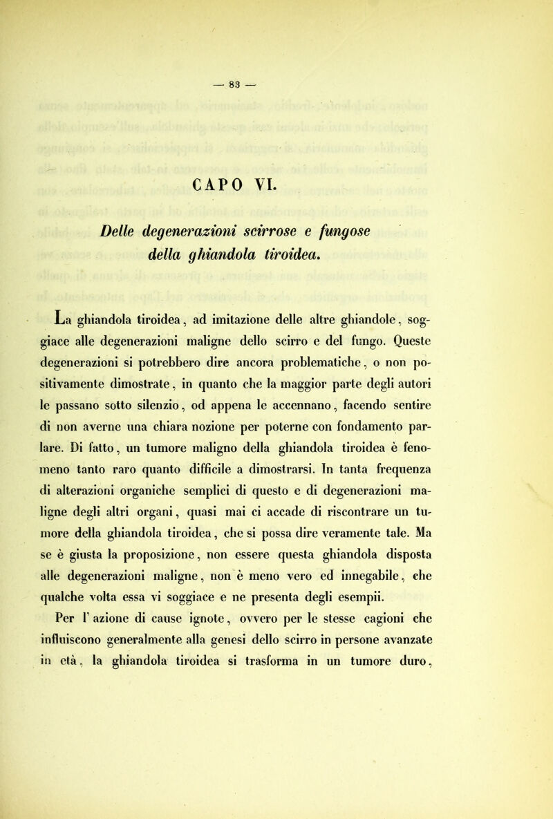 CAPO VI. Delle degenerazioni scirrose e fungose della ghiandola tiroidea. La ghiandola tiroidea, ad imitazione delle altre ghiandole, sog- giace alle degenerazioni maligne dello scirro e del fungo. Queste degenerazioni si potrebbero dire ancora problematiche, o non po- sitivamente dimostrate, in quanto che la maggior parte degli autori le passano sotto silenzio, od appena le accennano, facendo sentire di non averne una chiara nozione per poterne con fondamento par- lare. Di fatto, un tumore maligno della ghiandola tiroidea è feno- meno tanto raro quanto difficile a dimostrarsi. In tanta frequenza di alterazioni organiche semplici di questo e di degenerazioni ma- ligne degli altri organi, quasi mai ci accade di riscontrare un tu- more della ghiandola tiroidea, che si possa dire veramente tale. Ma se è giusta la proposizione, non essere questa ghiandola disposta alle degenerazioni maligne, non è meno vero ed innegabile, che qualche volta essa vi soggiace e ne presenta degli esempii. Per T azione di cause ignote, ovvero per le stesse cagioni che influiscono generalmente alla genesi dello scirro in persone avanzate in età, la ghiandola tiroidea si trasforma in un tumore duro,