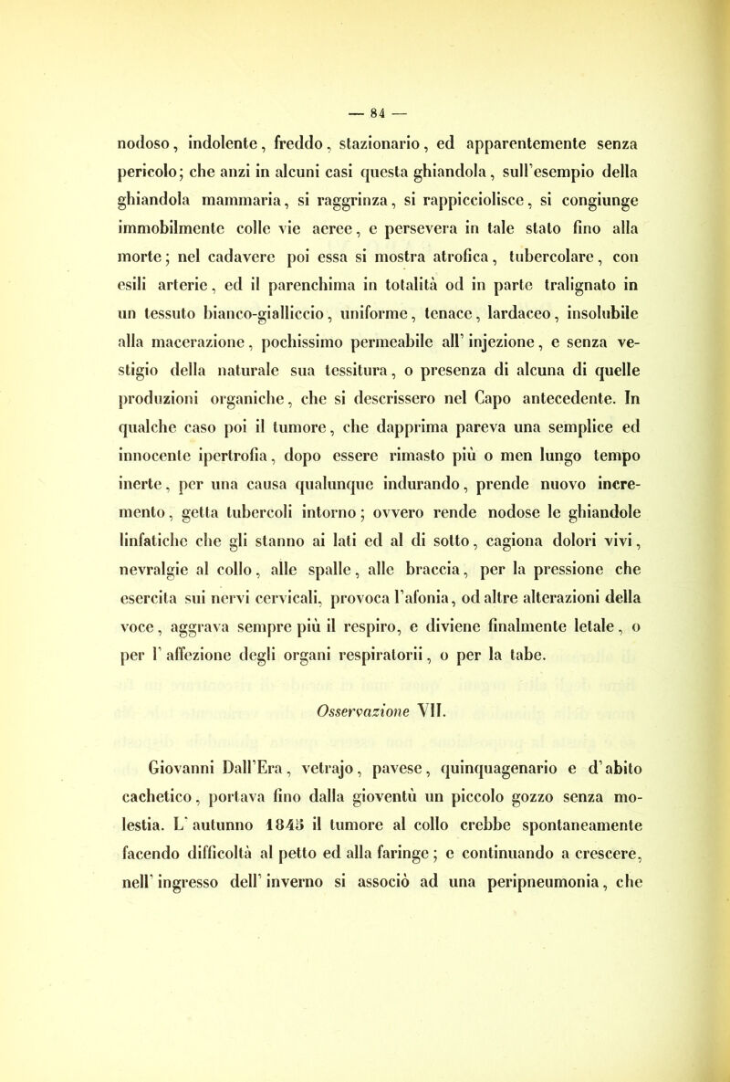 nodoso, indolente, freddo, stazionario , ed apparentemente senza pericolo; che anzi in alcuni casi questa ghiandola, sull’esempio della ghiandola mammaria, si raggrinza, si rappicciolisce, si congiunge immobilmente colle vie aeree, e persevera in tale stato fino alla morte ; nel cadavere poi essa si mostra atrofica, tubercolare, con esili arterie, ed il parenchima in totalità od in parte tralignato in un tessuto bianco-gialliccio, uniforme, tenace, lardaceo, insolubile alla macerazione, pochissimo permeabile all’ injezione, e senza ve- stigio della naturale sua tessitura, o presenza di alcuna di quelle produzioni organiche, che si descrissero nel Capo antecedente. In qualche caso poi il tumore, che dapprima pareva una semplice ed innocente ipertrofia, dopo essere rimasto più o men lungo tempo inerte, per una causa qualunque indurando, prende nuovo incre- mento , getta tubercoli intorno ; ovvero rende nodose le ghiandole linfatiche che gli stanno ai lati ed al di sotto, cagiona dolori vivi, nevralgie al collo, alle spalle, alle braccia, per la pressione che esercita sui nervi cervicali, provoca l’afonia, od altre alterazioni della voce, aggrava sempre più il respiro, e diviene finalmente letale, o per F affezione degli organi respiratorii, o per la tabe. Osservazione VII. Giovanni Dall’Era, vetrajo, pavese, quinquagenario e d’abito cachetico, portava fino dalla gioventù un piccolo gozzo senza mo- lestia. L'autunno 1843 il tumore al collo crebbe spontaneamente facendo difficoltà al petto ed alla faringe ; e continuando a crescere, nell’ ingresso dell’ inverno si associò ad una peripneumonia, che