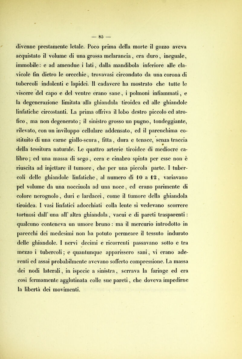 divenne prestamente letale. Poco prima della morte il gozzo aveva acquistato il volume di una grossa melarancia, era duro, ineguale, immobile : e ad amendue i lati, dalla mandibola inferiore alle cla- vicole fin dietro le orecchie, trovavasi circondato da una corona di tubercoli indolenti e lapidei. Il cadavere ha mostrato che tutte le viscere del capo e del ventre erano sane, i polmoni infiammali, e la degenerazione limitata alla ghiandola tiroidea ed alle ghiandole linfatiche circostanti. La prima offriva il lobo destro piccolo ed atro- fico, ma non degenerato; il sinistro grosso un pugno, tondeggiante, rilevato, con un inviluppo cellulare addensato, ed il parenchima co- * stituito di una carne giallo-scura, fitta, dura e tenace, senza traccia della tessitura naturale. Le quattro arterie tiroidee di mediocre ca- libro ; ed una massa di sego, cera e cinabro spinta per esse non è riuscita ad injettare il tumore, che per una piccola parte. I tuber- coli delle ghiandole linfatiche, al numero di IO a 12 , variavano pel volume da una nocciuola ad una noce, ed erano parimente di colore nerognolo, duri e lardacei, come il tumore della ghiandola tiroidea. I vasi linfatici adocchiati colla lente si vedevano scorrere tortuosi dall’ una all’ altra ghiandola, vacui e di pareti trasparenti : qualcuno conteneva un umore bruno : ma il mercurio introdotto in parecchi dei medesimi non ha potuto permeare il tessuto indurato delle ghiandole. I nervi decimi e ricorrenti passavano sotto e tra mezzo i tubercoli ; e quantunque apparissero sani, vi erano ade- renti ed assai probabilmente avevano sofferto compressione. La massa dei nodi laterali, in ispecie a sinistra, serrava la faringe ed era così fermamente agglutinata colle sue pareti, che doveva impedirne la libertà dei movimenti.