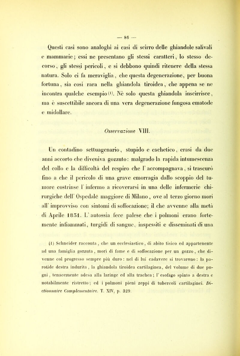 Questi casi sono analoghi ai casi di scirro delle ghiandole salivali e mammarie ; essi ne presentano gli stessi caratteri, lo stesso de- corso , gli stessi pericoli, e si debbono quindi ritenere della stessa natura. Solo ci fa meraviglia, che questa degenerazione, per buona fortuna, sia cosi rara nella ghiandola tiroidea, che appena se ne incontra qualche esempio!1). Nè solo questa ghiandola inscurisce, ma è suscettibile ancora di una vera degenerazione fungosa ematode e midollare. Osservazione Vili. Un contadino settuagenario, stupido e cachetico, erasi da due anni accorto che diveniva gozzuto: malgrado la rapida intumescenza del collo e la difficoltà del respiro che 1 accompagnava, si trascurò fino a che il pericolo di una grave emorragia dallo scoppio del tu- more costrinse 1 infermo a ricoverarsi in una delle infermerie chi- rurgiche dell Ospedalé maggiore di Milano , ove al terzo giorno morì all* improvviso con sintomi di soffocazione; il che avvenne alla metà di Aprile 1831. L' autossia fece palese che i polmoni erano forte- mente infiammati, turgidi disangue, inspessiti e disseminati di una (1) Schneider racconta, che un ecclesiastico, di abito tisico ed appartenente ad una famiglia gozzuta, mori di fame e di soffocazione per un gozzo, che di- venne col progresso sempre più duro : nel di lui cadavere si trovarono : la pa- rotide destra indurita, la ghiandola tiroidea cartilaginea, del volume di due pu- gni , tenacemente adesa alla laringe ed alla trachea ; P esofago spinto a destra e notabilmente ristretto ; ed i polmoni pieni zeppi di tubercoli cartilaginei. Di- ctionnaire Complementaire. T. XIV, p. 329.