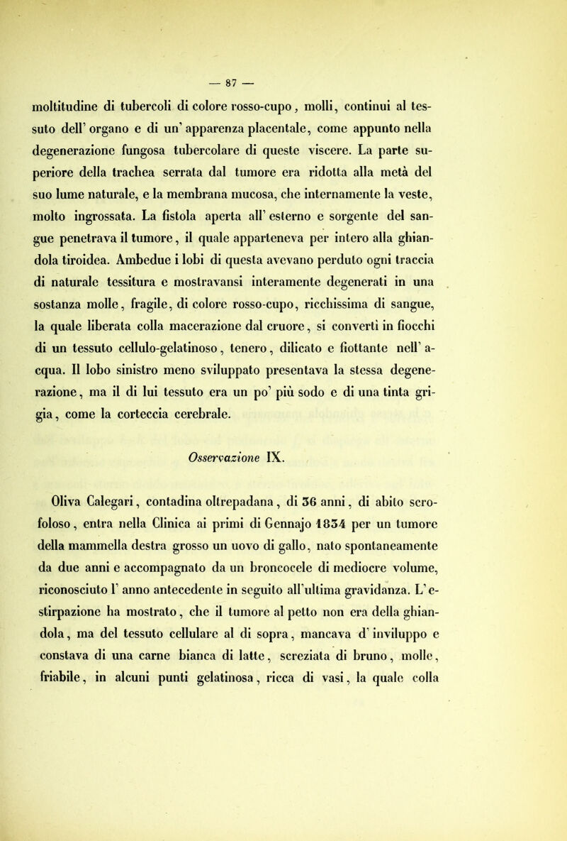 moltitudine di tubercoli di colore rosso-cupo, molli, continui al tes- suto dell’ organo e di un’ apparenza placentale, come appunto nella degenerazione fungosa tubercolare di queste viscere. La parte su- periore della trachea serrata dal tumore era ridotta alla metà del suo lume naturale, e la membrana mucosa, che internamente la veste, molto ingrossata. La fìstola aperta all1 esterno e sorgente del san- gue penetrava il tumore, il quale apparteneva per intero alla ghian- dola tiroidea. Ambedue i lobi di questa avevano perduto ogni traccia di naturale tessitura e mostravansi interamente degenerati in una sostanza molle, fragile, di colore rosso-cupo, ricchissima di sangue, la quale liberata colla macerazione dal cruore, si convertì in fiocchi di un tessuto cellulo-gelatinoso, tenero, dilicato e fiottante nell1 a- cqua. Il lobo sinistro meno sviluppato presentava la stessa degene- razione , ma il di lui tessuto era un po1 più sodo e di una tinta gri- gia, come la corteccia cerebrale. Osservazione IX. Oliva Calegari, contadina oltrepadana , di 36 anni, di abito scro- foloso, entra nella Clinica ai primi di Gennajo 1834 per un tumore della mammella destra grosso un uovo di gallo, nato spontaneamente da due anni e accompagnato da un broncocele di mediocre volume, riconosciuto l1 anno antecedente in seguito all'ultima gravidanza. L'e- stirpazione ha mostrato, che il tumore al petto non era della ghian- dola , ma del tessuto cellulare al di sopra, mancava d1 inviluppo e constava di una carne bianca di latte, screziata di bruno, molle, friabile, in alcuni punti gelatinosa, ricca di vasi, la quale colla
