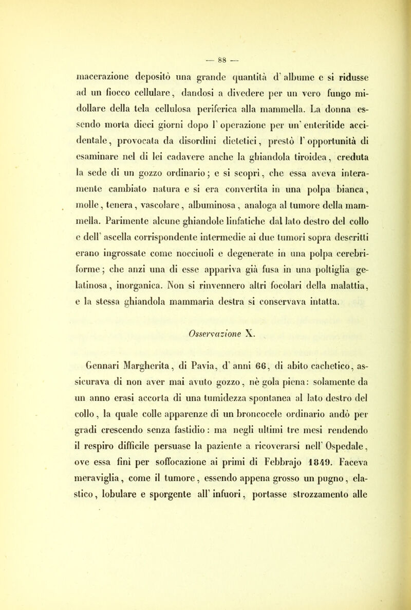 macerazione depositò una grande quantità d albume e si ridusse ad un fiocco cellulare, dandosi a divedere per un vero fungo mi- dollare della tela cellulosa periferica alla mammella. La donna es- sendo morta dieci giorni dopo 1 operazione per un' enteritide acci- dentale , provocata da disordini dietetici, prestò 1' opportunità di esaminare nel di lei cadavere anche la ghiandola tiroidea, creduta la sede di un gozzo ordinario ; e si scoprì, che essa aveva intera- mente cambiato natura e si era convertita in una polpa bianca, molle, tenera , vascolare, albuminosa , analoga al tumore della mam- mella. Parimente alcune ghiandole linfatiche dal Iato destro del collo e dell' ascella corrispondente intermedie ai due tumori sopra descritti erano ingrossate come nocciuoli e degenerate in una polpa cerebri- forme ; che anzi una di esse appariva già fusa in una poltiglia ge- latinosa, inorganica. Non si rinvennero altri focolari della malattia, e la stessa ghiandola mammaria destra si conservava intatta. Osservazione X. Gennari Margherita, di Pavia, d'anni 66, di abito cachetico, as- sicurava di non aver mai avuto gozzo, nè gola piena : solamente da un anno erasi accorta di una tumidezza spontanea al lato destro del collo, la quale colle apparenze di un broncocele ordinario andò per gradi crescendo senza fastidio : ma negli ultimi tre mesi rendendo il respiro difficile persuase la paziente a ricoverarsi nell' Ospedale, ove essa finì per soffocazione ai primi di Febbrajo 1849. Faceva meraviglia, come il tumore , essendo appena grosso un pugno, ela- stico , lobulare e sporgente all1 infuori, portasse strozzamento alle