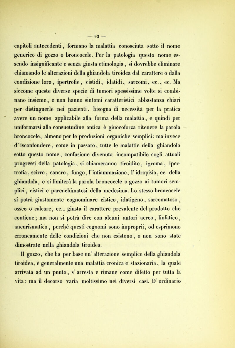 capitoli antecedenti, formano la malattia conosciuta sotto il nome generico di gozzo o broncocele. Per la patologia questo nome es- sendo insignificante e senza giusta etimologia, si dovrebbe eliminare chiamando le alterazioni della ghiandola tiroidea dal carattere o dalla condizione loro , ipertrofie, cistidi, idatidi, sarcomi, ec., ec. Ma siccome queste diverse specie di tumori spessissime volte si combi- nano insieme, e non hanno sintomi caratteristici abbastanza chiari per distinguerle nei pazienti, bisogna di necessità per la pratica avere un nome applicabile alla forma della malattia, e quindi per uniformarsi alla consuetudine antica è giuocoforza ritenere la parola broncocele, almeno per le produzioni organiche semplici: ma invece d1 isconfondere, come in passato, tutte le malattie della ghiandola sotto questo nome, confusione divenuta incompatibile cogli attuali progressi della patologia , si chiameranno tiroidite, igroma , iper- trofia, scirro, cancro, fungo, Yinfiammazione, l1 idropisia, ec. della ghiandola, e si limiterà la parola broncocele o gozzo ai tumori sem- plici , cistici e parenchimatosi della medesima. Lo stesso broncocele si potrà giustamente cognominare cistico, idatigeno, sarcomatoso, osseo o calcare, ec., giusta il carattere prevalente del prodotto che contiene ; ma non si potrà dire con alcuni autori aereo, linfatico, aneurismatico, perchè questi cognomi sono improprii, od esprimono erroneamente delle condizioni che non esistono, o non sono state dimostrate nella ghiandola tiroidea. 11 gozzo, che ha per base un’ alterazione semplice della ghiandola tiroidea, è generalmente una malattia cronica e stazionaria , la quale arrivata ad un punto, s1 arresta e rimane come difetto per tutta la vita : ma il decorso varia moltissimo nei diversi casi. D' ordinario
