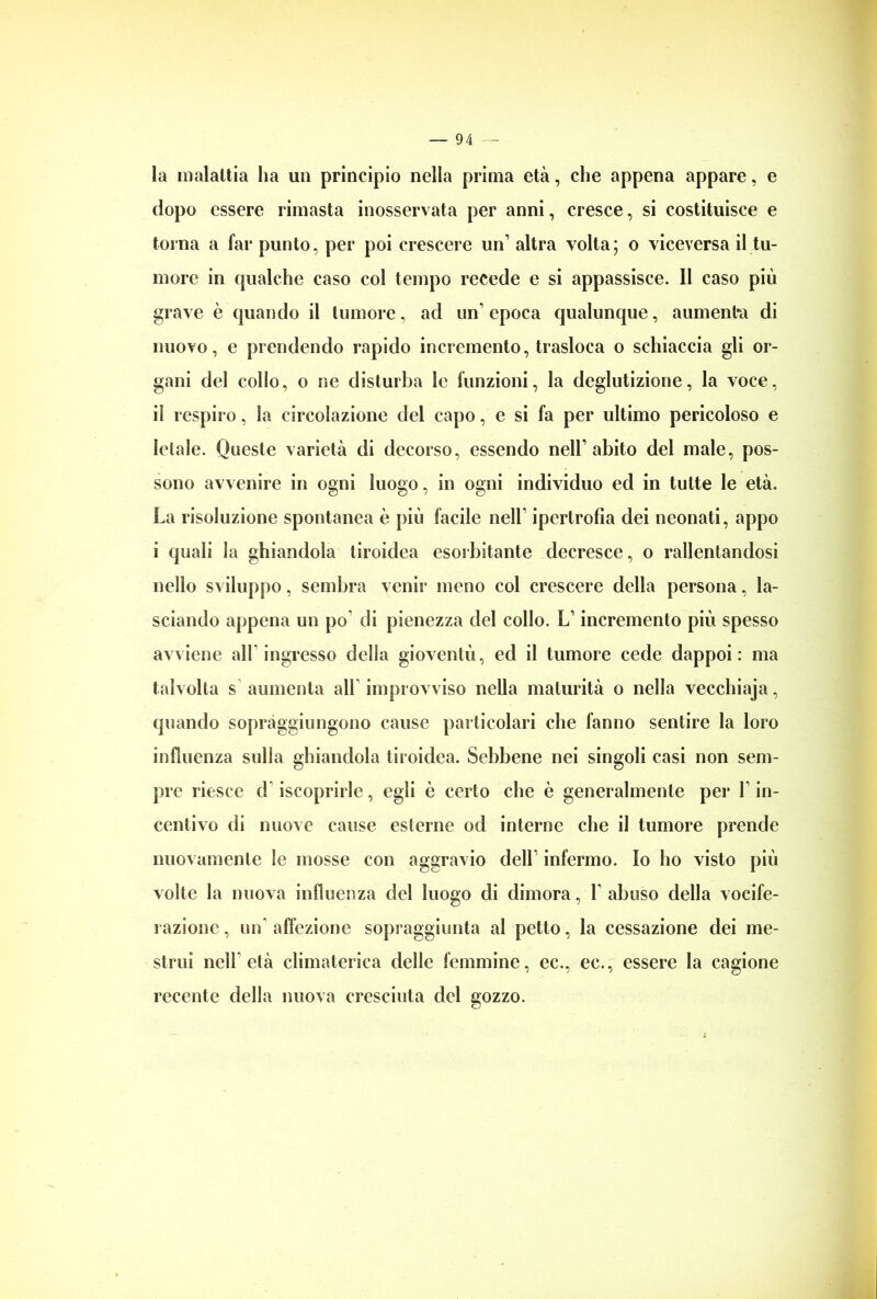 la malattia ha un principio nella prima età, che appena appare, e dopo essere rimasta inosservata per anni, cresce, si costituisce e torna a far punto, per poi crescere un’ altra volta; o viceversa il tu- more in qualche caso col tempo recede e si appassisce. Il caso più grave è quando il tumore, ad un’ epoca qualunque, aumenta di nuovo, e prendendo rapido incremento, trasloca o schiaccia gli or- gani del collo, o ne disturba le funzioni, la deglutizione, la voce, iì respiro, la circolazione del capo, e si fa per ultimo pericoloso e letale. Queste varietà di decorso, essendo nell’abito del male, pos- sono avvenire in ogni luogo, in ogni individuo ed in tutte le età. La risoluzione spontanea è più facile nell1 ipertrofia dei neonati, appo i quali la ghiandola tiroidea esorbitante decresce, o rallentandosi nello sviluppo, sembra venir meno col crescere della persona, la- sciando appena un po di pienezza del collo. L1 incremento più spesso avviene all ingresso della gioventù, ed il tumore cede dappoi: ma talvolta s aumenta all improvviso nella maturità o nella vecchiaja, quando sopràggiungono cause particolari che fanno sentire la loro influenza sulla ghiandola tiroidea. Sebbene nei singoli casi non sem- pre riesce d iscoprirle, egli è certo che è generalmente per 1 in- centivo di nuove cause esterne od interne che il tumore prende nuovamente le mosse con aggravio dell1 infermo. Io ho visto più volte la nuova influenza del luogo di dimora, Y abuso della vocife- razione , un' affezione sopraggiunta al petto, la cessazione dei me- strui nell età climaterica delle femmine, ec., ec., essere la cagione recente della nuova cresciuta del gozzo.