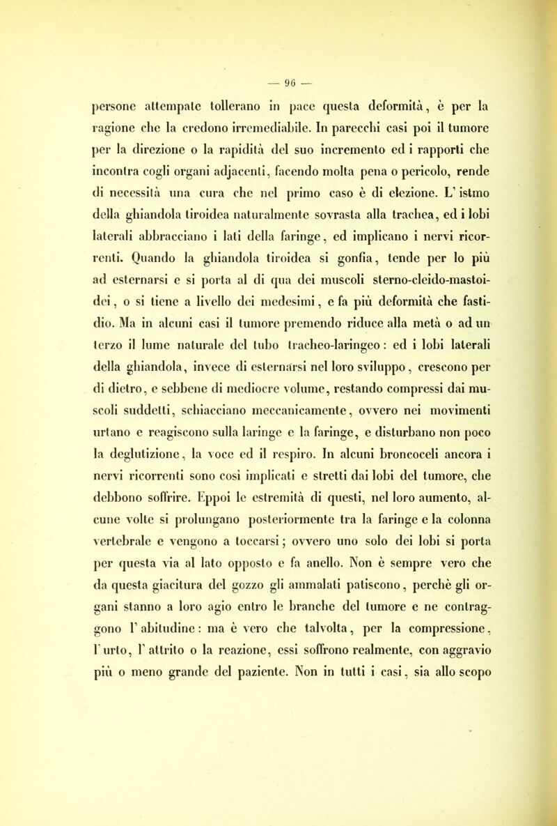 persone attempate tollerano in pace questa deformità, è per la ragione che la credono irremediabile. In parecchi casi poi il tumore per la direzione o la rapidità del suo incremento ed i rapporti che incontra cogli organi adjacenli, facendo molta pena o pericolo, rende di necessità una cura che nel primo caso è di elezione. LT istmo della ghiandola tiroidea naturalmente sovrasta alla trachea, ed i lobi laterali abbracciano i Iati della faringe, ed implicano i nervi ricor- renti. Quando la ghiandola tiroidea si gonfia, tende per lo più ad esternarsi e si porta al di qua dei muscoli sterno-cleido-mastoi- dei, o si tiene a livello dei medesimi, e fa più deformità che fasti- dio. Ma in alcuni casi il tumore premendo riduce alla metà o ad un terzo il lume naturale del tubo tracheo-laringeo : ed i lobi laterali della ghiandola, invece di esternarsi nel loro sviluppo, crescono per di dietro, e sebbene di mediocre volume, restando compressi dai mu- scoli suddetti, schiacciano meccanicamente, ovvero nei movimenti urtano e reagiscono sulla laringe e la faringe, e disturbano non poco la deglutizione, la voce ed il respiro. In alcuni broncoceli ancora i nervi ricorrenti sono cosi implicati e stretti dai lobi del tumore, che debbono soffrire. Eppoi le estremità di questi, nel loro aumento, al- cune volte si prolungano posteriormente tra la faringe e la colonna vertebrale e vengono a toccarsi ; ovvero uno solo dei lobi si porta per questa via al Iato opposto e fa anello. Non è sempre vero che da questa giacitura del gozzo gli ammalati patiscono, perchè gli or- gani stanno a loro agio entro le branche del tumore e ne contrag- gono E abitudine : ma è vero che talvolta, per la compressione, l’urto, l’attrito o la reazione, essi soffrono realmente, con aggravio
