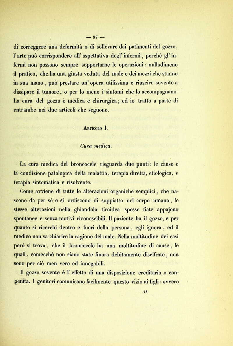 di correggere una deformità o di sollevare dai patimenti del gozzo, l’arte può corrispondere all’ aspettativa degl’ infermi, perchè gl’ in- fermi non possono sempre sopportarne le operazioni : nulladimeno il pratico, che ha una giusta veduta del male e dei mezzi che stanno in sua mano, può prestare un’ opera utilissima e riuscire sovente a dissipare il tumore, o per lo meno i sintomi che lo accompagnano. La cura del gozzo è medica e chirurgica ; ed io tratto a parte di entrambe nei due articoli che seguono. Articolo I. Cura medica. La cura medica del broncocele risguarda due punti : le cause e la condizione patologica della malattia, terapia diretta, etiologica, e terapia sintomatica e risolvente. Come avviene di tutte le alterazioni organiche semplici, che na- scono da per sè e si ordiscono di soppiatto nel corpo umano, le stesse alterazioni nella ghiandola tiroidea spesse fiate appajono spontanee e senza motivi riconoscibili. Il paziente ha il gozzo, e per quanto si ricerchi dentro e fuori della persona, egli ignora, ed il medico non sa chiarire la ragione del male. Nella moltitudine dei casi però si trova, che il broncocele ha una moltitudine di cause, le quali, comecché non siano state finora debitamente discifrate, non sono per ciò men vere ed innegabili. II gozzo sovente è 1’ effetto di una disposizione ereditaria o con- genita. I genitori comunicano facilmente questo vizio ai figli : ovvero 13