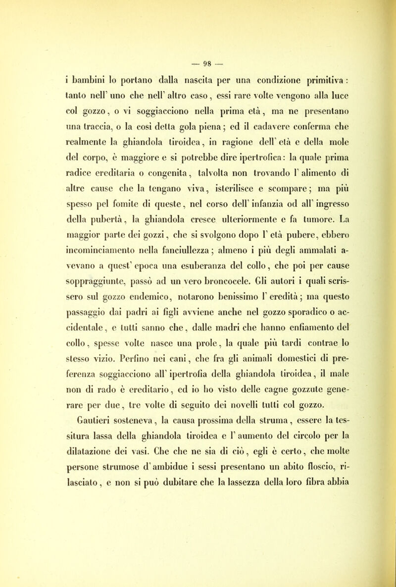 i bambini lo portano dalla nascita per una condizione primitiva : tanto nell1 uno cbe nell1 altro caso, essi rare volte vengono alla luce col gozzo, o vi soggiacciono nella prima età, ma ne presentano una traccia, o la cosi detta gola piena ; ed il cadavere conferma che realmente la ghiandola tiroidea, in ragione dell1 età e della mole del corpo, è maggiore e si potrebbe dire ipertrofica : la quale prima radice ereditaria o congenita, talvolta non trovando 1 alimento di altre cause che la tengano viva, isterilisce e scompare ; ma più spesso pel fomite di queste, nel corso dell1 infanzia od all1 ingresso della pubertà, la ghiandola cresce ulteriormente e fa tumore. La maggior parte dei gozzi, che si svolgono dopo l1 età pubere, ebbero incominciamento nella fanciullezza ; almeno i più degli ammalati a- vevano a quest1 epoca una esuberanza del collo, che poi per cause soppraggiunte, passò ad un vero broncocele. Gli autori i quali scris- sero sul gozzo endemico, notarono benissimo l’eredità; ma questo passaggio dai padri ai figli avviene anche nel gozzo sporadico o ac- cidentale, e lutti sanno che, dalle madri che hanno enfiamento del collo, spesse volte nasce una prole, la quale più tardi contrae lo stesso vizio. Perfino nei cani, cbe fra gli animali domestici di pre- ferenza soggiacciono all1 ipertrofia della ghiandola tiroidea, il male non di rado è ereditario, ed io ho visto delle cagne gozzute gene- rare per due, tre volte di seguito dei novelli tulli col gozzo. Gautieri sosteneva, la causa prossima della struma, essere la tes- situra lassa della ghiandola tiroidea e l1 aumento del circolo per la dilatazione dei vasi. Che che ne sia di ciò, egli è certo, che molte persone strumose d ambidue i sessi presentano un abito floscio, ri- lasciato , e non si può dubitare che la lassezza della loro fibra abbia