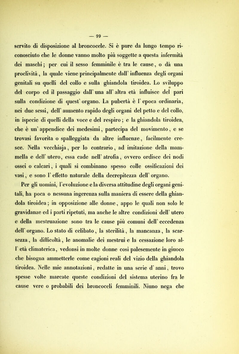 servito di disposizione al broncocele. Si è pure da lungo tempo ri- conosciuto che le donne vanno molto più soggette a questa infermità dei maschi ; per cui il sesso femminile è tra le cause, o dà una proclività , la quale viene principalmente dall’ influenza degli organi genitali su quelli del collo e sulla ghiandola tiroidea. Lo sviluppo del corpo ed il passaggio dall’ una all’ altra età influisce del pari sulla condizione di quest’ organo. La pubertà è L epoca ordinaria, nei due sessi, dell’ aumento rapido degli organi del petto e del collo, in ispecie di quelli della voce e del respiro ; e la ghiandola tiroidea, che è un’ appendice dei medesimi, partecipa del movimento, e se trovasi favorita o spalleggiata da altre influenze, facilmente cre- sce. Nella vecchiaja, per lo contrario, ad imitazione della mam- mella e dell’utero, essa cade nell’atrofìa, ovvero ordisce dei nodi ossei o calcari, i quali si combinano spesso colle ossificazioni dei vasi, e sono 1’ effetto naturale della decrepitezza dell’ organo. Per gli uomini, l’evoluzione e la diversa attitudine degli organi geni- tali, ha poca o nessuna ingerenza sulla maniera di essere della ghian- dola tiroidea ; in opposizione alle donne, appo le quali non solo le gravidanze ed i parti ripetuti, ma anche le altre condizioni dell’ utero e della mestruazione sono tra le cause più comuni dell’ eccedenza dell’ organo. Lo stato di celibato, la sterilità, la mancanza , la scar- sezza , la difficoltà, le anomalie dei mestrui e la cessazione loro al- 1 età climaterica, vedonsi in molte donne così palesemente in giuoco che bisogna ammetterle come cagioni reali del vizio della ghiandola tiroidea. Nelle mie annotazioni, redatte in una serie d’ anni, trovo spesse volte marcate queste condizioni del sistema uterino fra le cause vere o probabili dei hroncoceli femminili. Niuno nega che