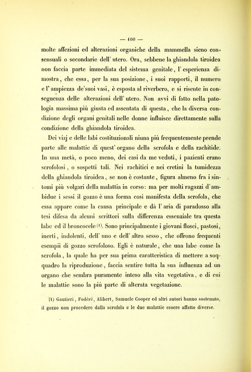 — 400 — molte affezioni ed alterazioni organiche della mammella sieno con- sensuali o secondarie dell1 utero. Ora, sebbene la ghiandola tiroidea non faccia parte immediata del sistema genitale, V esperienza di- mostra , che essa, per la sua posizione, i suoi rapporti, il numero e T ampiezza de’suoi vasi, è esposta al riverbero, e si risente in con- seguenza delle alterazioni dell1 utero. Non avvi di fatto nella pato- logia massima più giusta ed assentata di questa, che la diversa con- i dizione degli organi genitali nelle donne influisce direttamente sulla condizione della ghiandola tiroidea. Dei vizj e delle labi costituzionali niuna più frequentemente prende parte alle malattie di quest1 organo della scrofola e della rachitide. In una metà, o poco meno, dei casi da me veduti, i pazienti erano scrofolosi , o sospetti tali. Nei rachitici e nei cretini la tumidezza della ghiandola tiroidea, se non è costante, figura almeno fra i sin- tomi più volgari della malattia in corso: ma per molti ragazzi d am- bulile i sessi il gozzo è una forma cosi manifesta della scrofola, che essa appare come la causa principale e dà l1 aria di paradosso alla tesi difesa da alcuni scrittori sulla differenza essenziale tra questa labe ed il broncocelel1). Sono principalmente i giovani flosci, pastosi, inerti, indolenti, dell uno e dell1 altro sesso, che offrono frequenti esempii di gozzo scrofoloso. Egli è naturale, che una labe come la scrofola, la quale ha per sua prima caratteristica di mettere a soq- quadro la riproduzione, faccia sentire tutta la sua influenza ad un organo che sembra puramente inteso alla vita vegetativa, e di cui le malattie sono la più parte di alterata vegetazione. (4) Gautieri, Fodéré, Alibert, Samuele Cooper ed altri autori hanno sostenuto, il gozzo non procedere dalla scrofola e le due malattie essere affatto diverse.