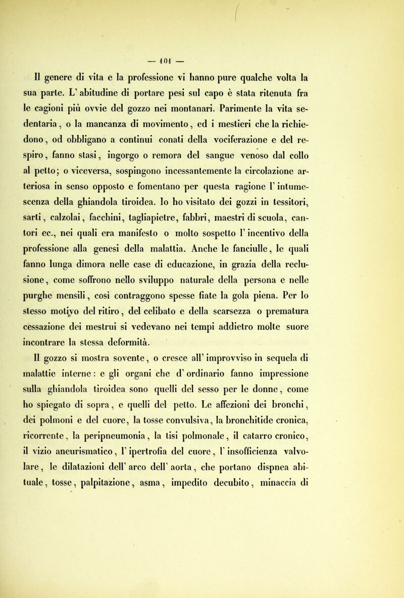 sua parte. L1 abitudine di portare pesi sul capo è stata ritenuta fra le cagioni più ovvie del gozzo nei montanari. Parimente la vita se- dentaria , o la mancanza di movimento, ed i mestieri che la richie- dono , od obbligano a continui conati della vociferazione e del re- spiro , fanno stasi, ingorgo o remora del sangue venoso dal collo al petto; o viceversa, sospingono incessantemente la circolazione ar- teriosa in senso opposto e fomentano per questa ragione V intume- scenza della ghiandola tiroidea. Io ho visitato dei gozzi in tessitori, sarti, calzolai, facchini, tagliapietre, fabbri, maestri di scuola, can- tori ec., nei quali era manifesto o molto sospetto V incentivo della professione alla genesi della malattia. Anche le fanciulle, le quali fanno lunga dimora nelle case di educazione, in grazia della reclu- sione, come soffrono nello sviluppo naturale della persona e nelle purghe mensili, così contraggono spesse fiate la gola piena. Per lo stesso motivo del ritiro, del celibato e della scarsezza o prematura cessazione dei mestrui si vedevano nei tempi addietro molte suore incontrare la stessa deformità. Il gozzo si mostra sovente, o cresce all1 improvviso in sequela di malattie interne : e gli organi che d1 ordinario fanno impressione sulla ghiandola tiroidea sono quelli del sesso per le donne, come ho spiegato di sopra, e quelli del petto. Le affezioni dei bronchi, dei polmoni e del cuore, la tosse convulsiva, la bronchitide cronica, ricorrente, la peripneumonia, la tisi polmonale, il catarro cronico, il vizio aneurismatico, 1 ipertrofia del cuore, V insofficienza valvo- lare , le dilatazioni dell’ arco dell1 aorta, che portano dispnea abi- tuale , tosse, palpitazione, asma, impedito decubito, minaccia di