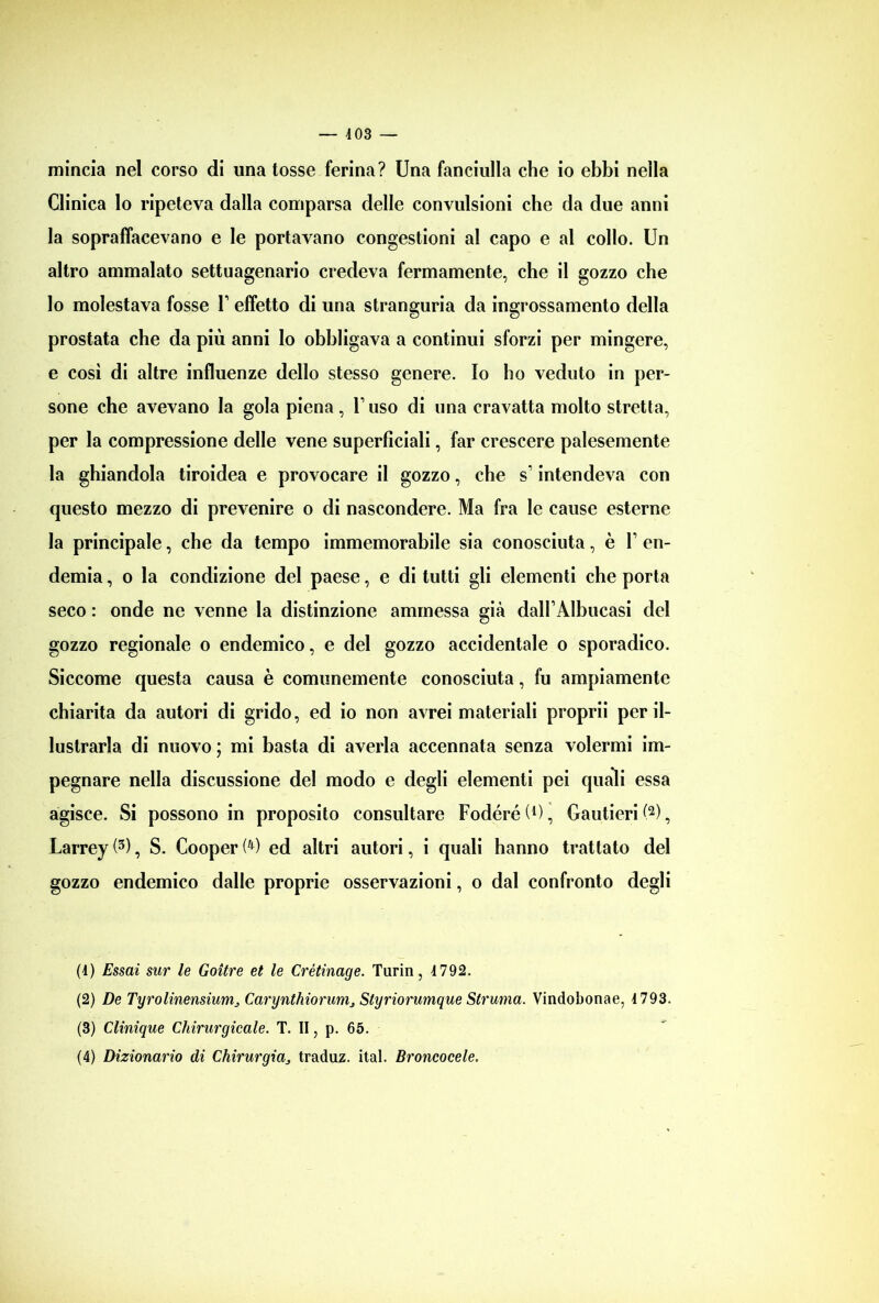 mincia nel corso di una tosse ferina? Una fanciulla che io ebbi nella Clinica lo ripeteva dalla comparsa delle convulsioni che da due anni la sopraffacevano e le portavano congestioni al capo e al collo. Un altro ammalato settuagenario credeva fermamente, che il gozzo che lo molestava fosse l1 effetto di una stranguria da ingrossamento della prostata che da più anni Io obbligava a continui sforzi per mingere, e così di altre influenze dello stesso genere. Io ho veduto in per- sone che avevano la gola piena, l1 uso di una cravatta molto stretta, per la compressione delle vene superficiali, far crescere palesemente la ghiandola tiroidea e provocare il gozzo, che s intendeva con questo mezzo di prevenire o di nascondere. Ma fra le cause esterne la principale, che da tempo immemorabile sia conosciuta, è F en- demia , o la condizione del paese, e di tutti gli elementi che porta seco : onde ne venne la distinzione ammessa già dalFAlbucasi del gozzo regionale o endemico, e del gozzo accidentale o sporadico. Siccome questa causa è comunemente conosciuta, fu ampiamente chiarita da autori di grido, ed io non avrei materiali proprii per il- lustrarla di nuovo ; mi basta di averla accennata senza volermi im- pegnare nella discussione del modo e degli elementi pei quali essa agisce. Si possono in proposito consultare FodéréU), Gautieri(2), Larrey (3), S. Cooper W ed altri autori, i quali hanno trattato del gozzo endemico dalle proprie osservazioni, o dal confronto degli (4) Essai stir le Goìtre et le Crètinage. Turin, 4 792. (2) De Tyrolinensiunij Carynthiorums Styriorumque Strania. Vindobonae, 4 793. (3) Clinìque Chirurgicale. T. II, p. 65.
