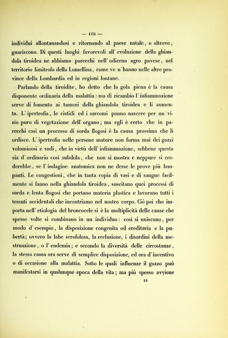 individui allontanandosi e ritornando al paese natale, o altrove, guariscono. Di questi luoghi favorevoli all’ evoluzione della ghian- dola tiroidea ne abbiamo parecchi nell’odierno agro pavese, nel territorio limitrofo della Lomellina, come ve n’hanno nelle altre pro- vince della Lombardia ed in regioni lontane. Parlando della tiroidite, ho detto che la gola piena è la causa disponente ordinaria della malattia : ma di ricambio 1’ infiammazione serve di fomento ai tumori della ghiandola tiroidea e li aumen- ta. L’ipertrofia, le cistidi ed i sarcomi ponno nascere per un vi- zio puro di vegetazione dell’organo; ma egli è certo che in pa- recchi casi un processo di sorda flogosi è la causa prossima che li ordisce. L’ipertrofia nelle persone mature non forma mai dei gozzi voluminosi e sodi, che in virtù dell’infiammazione, sebbene questa sia d’ ordinario così subdola, che non si mostra e neppure si cre- derebbe , se l’indagine anatomica non ne desse le prove più lam- panti. Le congestioni, che in tanta copia di vasi e di sangue facil- mente si fanno nella ghiandola tiroidea, suscitano quei processi di sorda e lenta flogosi che portano materia plastica e lavorano tutti i tessuti accidentali che incontriamo nel nostro corpo. Ciò poi che im- porta nell’ etiologia del broncocele si è la moltiplicità delle cause che spesse volte si combinano in un individuo : così si uniscono, per modo d’ esempio, la disposizione congenita od ereditaria e la pu- bertà; ovvero la labe scrofolosa, la reclusione, i disordini della me- struazione , o 1’ endemia ; e secondo la diversità delle circostanze, la stessa causa ora serve di semplice disposizione, ed ora d’incentivo o di occasione alla malattia. Sotto le quali influenze il gozzo può manifestarsi in qualunque epoca della vita ; ma più spesso avyiene « 14