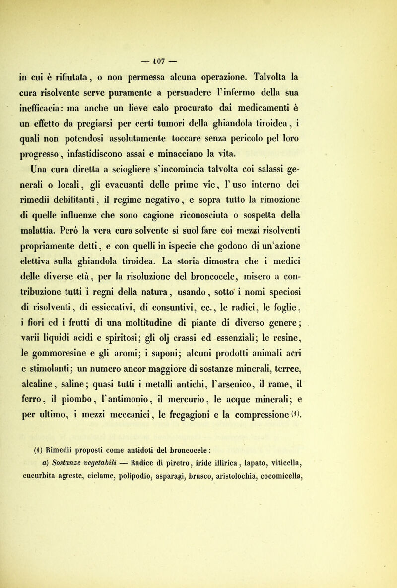 in cui è rifiutata, o non permessa alcuna operazione. Talvolta la cura risolvente serve puramente a persuadere Y infermo della sua inefficacia: ma anche un lieve calo procurato dai medicamenti è un effetto da pregiarsi per certi tumori della ghiandola tiroidea, i quali non potendosi assolutamente toccare senza pericolo pel loro progresso, infastidiscono assai e minacciano la vita. Una cura diretta a sciogliere s’incomincia talvolta coi salassi ge- nerali o locali, gli evacuanti delle prime vie, V uso interno dei rimedii debilitanti, il regime negativo, e sopra tutto la rimozione di quelle influenze che sono cagione riconosciuta o sospetta della malattia. Però la vera cura solvente si suol fare coi mezzi risolventi propriamente detti, e con quelli in ispecie che godono di un’azione elettiva sulla ghiandola tiroidea. La storia dimostra che i medici delle diverse età, per la risoluzione del broncocele, misero a con- tribuzione tutti i regni della natura, usando, sotto i nomi speciosi di risolventi, di essiccativi, di consuntivi, ec., le radici, le foglie, i fiori ed i frutti di una moltitudine di piante di diverso genere ; varii liquidi acidi e spiritosi; gli olj crassi ed essenziali; le resine, le gommoresine e gli aromi; i saponi; alcuni prodotti animali acri e stimolanti; un numero ancor maggiore di sostanze minerali, terree, alcaline, saline; quasi tutti i metalli antichi, Yarsenico, il rame, il ferro, il piombo, Tantimonio, il mercurio, le acque minerali; e per ultimo, i mezzi meccanici, le fregagioni e la compressione!1). (1) Rimedii proposti come antidoti del broncocele : a) Sostanze vegetabili — Radice di piretro, iride illirica, lapato, viticella, cucurbita agreste, ciclame, polipodio, asparagi, brusco, aristolochia, cocomicella,