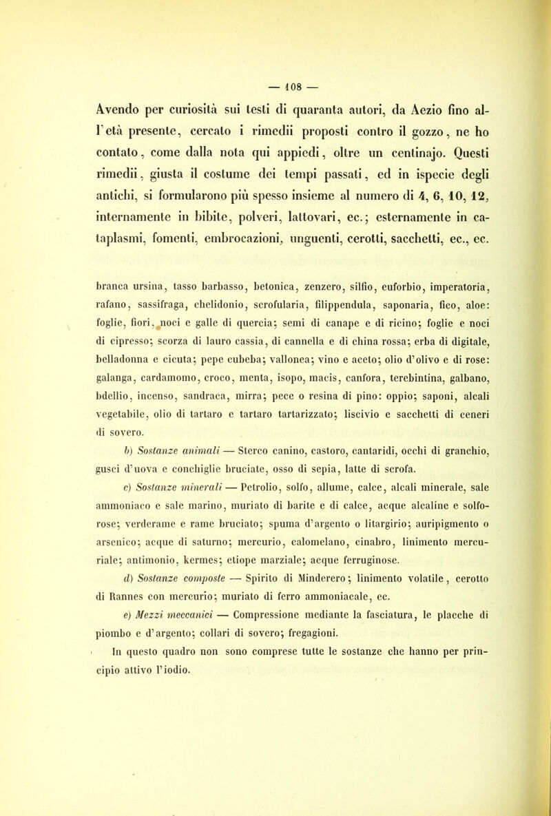 — 4 08 — Avendo per curiosità sui testi di quaranta autori, da Aezio fino al- l’età presente, cercato i rimedii proposti contro il gozzo, ne ho contato, come dalla nota qui appiedi, oltre un centinajo. Questi rimedii, giusta il costume dei tempi passati, ed in ispecie degli antichi, si formularono più spesso insieme al numero di 4, 6, IO, 12, internamente in bibite, polveri, lattovari, ec.; esternamente in ca- taplasmi, fomenti, embrocazioni, unguenti, cerotti, sacchetti, ec., ec. branca ursina, tasso barbasso, betonica, zenzero, silfio, euforbio, imperatoria, rafano, sassifraga, chelidonio, scrofularia, filippendula, saponaria, fico, aloe: foglie, fiori, noci e galle di quercia; semi di canape e di ricino; foglie e noci di cipresso; scorza di lauro cassia, di cannella e di china rossa; erba di digitale, belladonna e cicuta; pepe cubeba; vallonea; vino e aceto; olio d’olivo e di rose: galanga, cardamomo, croco, menta, isopo, macis, canfora, terebintina, galbano, bdellio, incenso, sandraca, mirra; pece o resina di pino: oppio; saponi, alcali vegetabile, olio di tartaro e tartaro tartarizzato; liscivio e sacchetti di ceneri di sovero. 6) Sostanze animali — Sterco canino, castoro, cantaridi, occhi di granchio, gusci d’uova e conchiglie bruciate, osso di sepia, latte di scrofa. c) Sostanze minerali — Petrolio, solfo, allume, calce, alcali minerale, sale ammoniaco e sale marino, muriato di barite e di calce, acque alcaline e solfo- rose; verderame e rame bruciato; spuma d’argento o litargirio; auripigmento o arsenico; acque di saturno; mercurio, calomelano, cinabro, linimento mercu- riale; antimonio, kermes; etiope marziale; acque ferruginose. d) Sostanze composte — Spirito di Minderero ; linimento volatile, cerotto di Rannes con mercurio; muriato di ferro ammoniacale, ec. e) Mezzi meccanici — Compressione mediante la fasciatura, le placche di piombo e d’argento; collari di sovero; fregagioni. In questo quadro non sono comprese tutte le sostanze che hanno per prin- cipio attivo l’iodio.