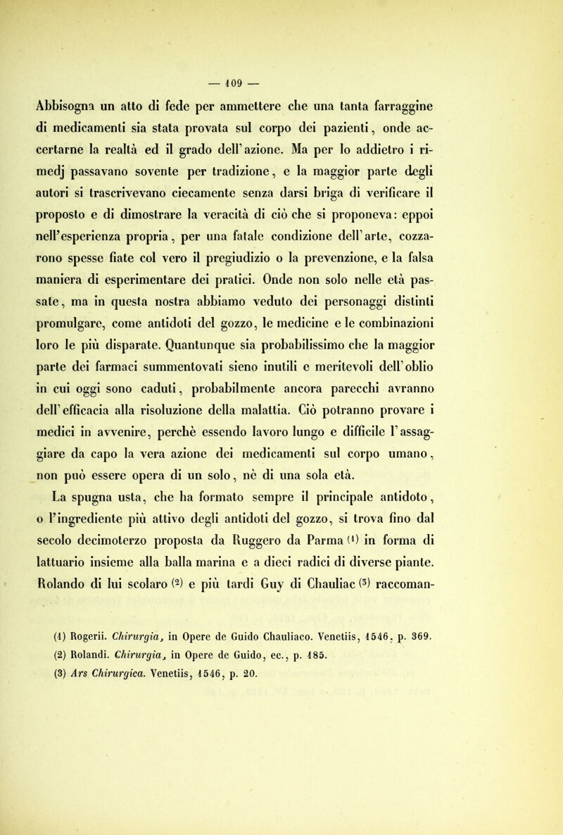 Abbisogna un atto di fede per ammettere che una tanta farraggine di medicamenti sia stata provata sul corpo dei pazienti, onde ac- certarne la realtà ed il grado dell’azione. Ma per Io addietro i ri- medj passavano sovente per tradizione, e la maggior parte degli autori si trascrivevano ciecamente senza darsi briga di verificare il proposto e di dimostrare la veracità di ciò che si proponeva : eppoi nell’esperienza propria, per una fatale condizione dell’arte, cozza- rono spesse fiate col vero il pregiudizio o la prevenzione, e la falsa maniera di esperimentare dei pratici. Onde non solo nelle età pas- sate, ma in questa nostra abbiamo veduto dei personaggi distinti promulgare, come antidoti del gozzo, le medicine eie combinazioni loro le più disparate. Quantunque sia probabilissimo che la maggior parte dei farmaci summentovati sieno inutili e meritevoli dell1 oblio in cui oggi sono caduti, probabilmente ancora parecchi avranno dell1 efficacia alla risoluzione della malattia. Ciò potranno provare i medici in avvenire, perchè essendo lavoro lungo e difficile l1 assag- giare da capo la vera azione dei medicamenti sul corpo umano, non può essere opera di un solo, nè di una sola età. La spugna usta, che ha formato sempre il principale antidoto, o l’ingrediente più attivo degli antidoti del gozzo, si trova fino dal secolo decimoterzo proposta da Ruggero da Parma (0 in forma di lattuario insieme alla balla marina e a dieci radici di diverse piante. Rolando di lui scolaro (2) e più tardi Guy di Chauliac (3) raccoman- (4) Rogerii. Chirurgia> in Opere de Guido Chauliaco. Venetiis, 4546, p. 369. (2) Rolandi. Chirurgia ^ in Opere de Guido, ec., p. 485. (3) Ars Chirurgica. Venetiis, 4546, p. 20.