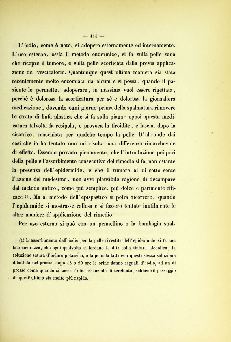 414 — L’iodio, come è noto, si adopera esternamente ed internamente. L’uso esterno, ossia il metodo endermico, si fa sulla pelle sana che ricopre il tumore, e sulla pelle scorticata dalla previa applica- zione del vescicatorio. Quantunque quest’ ultima maniera sia stata recentemente molto encomiata da alcuni e si possa, quando il pa- ziente lo permette, adoperare, in massima vuol essere rigettata, perchè è dolorosa la scorticatura per sè e dolorosa la giornaliera medicazione, dovendo ogni giorno prima della spalmatura rimovere lo strato di linfa plastica che si fa sulla piaga : eppoi questa medi- catura talvolta fa resipola, o provoca la tiroidite, e lascia, dopo la cicatrice, macchiata per qualche tempo la pelle. D’ altronde dai casi che io ho tentato non mi risulta una differenza rimarchevole di effetto. Essendo provato pienamente, che l’introduzione pei pori della pelle e l’assorbimento consecutivo del rimedio si fa, non ostante la presenza dell’ epidermide, e che il tumore al di sotto sente l’azione del medesimo, non avvi plausibile ragione di decampare dal metodo antico, come più semplice, più dolce e parimente effi- cace (0. Ma al metodo dell’ epispastico si potrà ricorrere, quando 1’ epidermide si mostrasse callosa e si fossero tentate inutilmente le altre maniere d’ applicazione del rimedio. Per uso esterno si può con un pennellino o la bambagia spai- (1) L’ assorbimento dell’ iodio per la pelle rivestita dell’ epidermide si fa con tale sicurezza, che ogni qualvolta si lordano le dita colla tintura alcoolica, la soluzione satura d’ioduro potassico, o la pomata fatta con questa stessa soluzione dibattuta nel grasso, dopo 45 o 20 ore le orine danno segnali d’iodio, ad un di presso come quando si tocca l’olio essenziale di terebinto, sebbene il passaggio di quest’ ultimo sia molto più rapido.