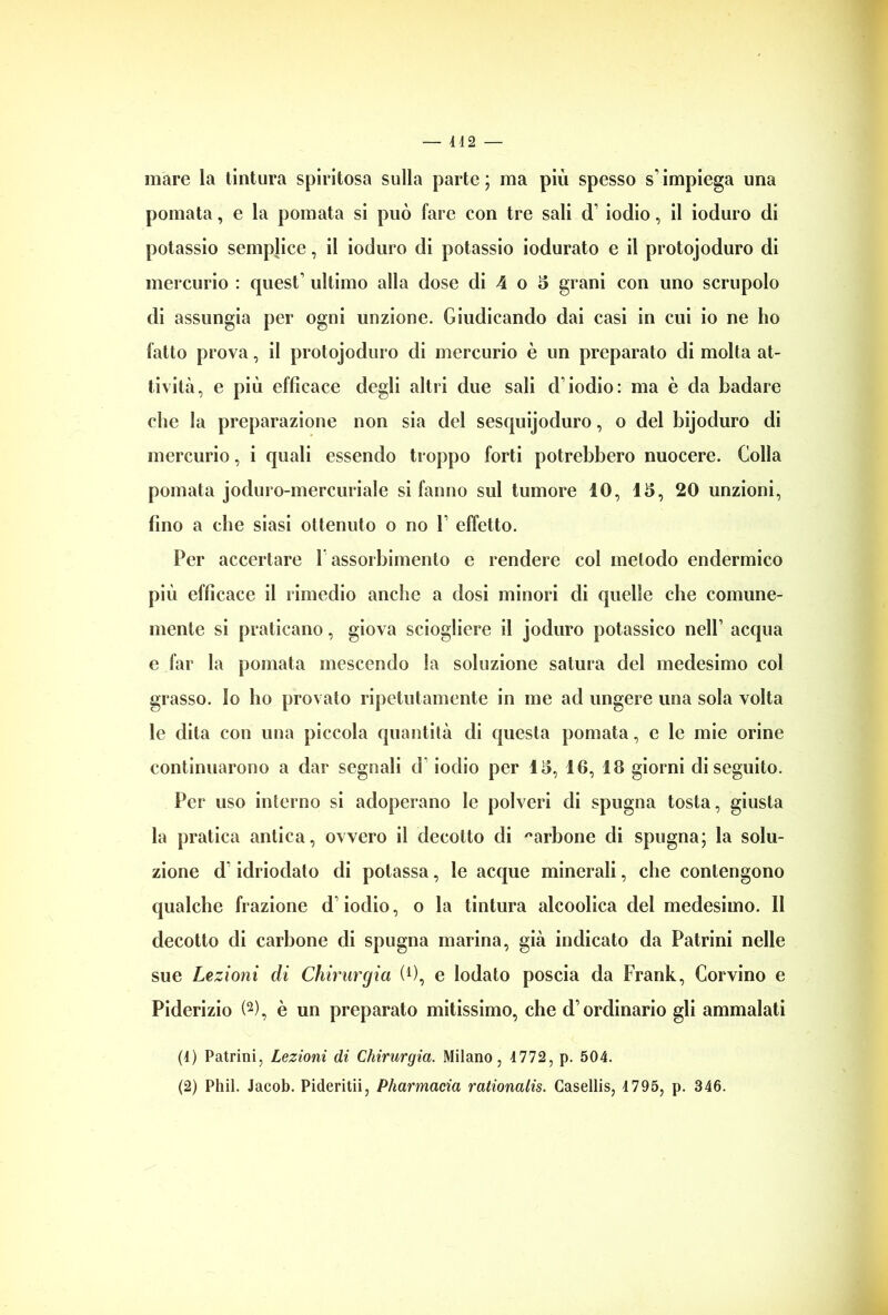 mare la tintura spiritosa sulla parte; ma più spesso s'impiega una pomata, e la pomata si può fare con tre sali d1 iodio, il ioduro di potassio semplice, il ioduro di potassio iodurato e il protojoduro di mercurio : quest’ ultimo alla dose di 4 o 5 grani con uno scrupolo di assungia per ogni unzione. Giudicando dai casi in cui io ne ho fatto prova, il protojoduro di mercurio è un preparato di molta at- tività, e più efficace degli altri due sali d’iodio: ma è da badare che la preparazione non sia del sesquijoduro, o del bijoduro di mercurio, i quali essendo troppo forti potrebbero nuocere. Colla pomata joduro-mercuriale si fanno sul tumore 10, 13, 20 unzioni, fino a che siasi ottenuto o no 1’ effetto. Per accertare 1 assorbimento e rendere col metodo endermico più efficace il rimedio anche a dosi minori di quelle che comune- mente si praticano, giova sciogliere il joduro potassico nell’ acqua e far la pomata mescendo la soluzione satura del medesimo col grasso, lo ho provato ripetutamente in me ad ungere una sola volta le dita con una piccola quantità di questa pomata, e le mie orine continuarono a dar segnali d iodio per 13, 16, 18 giorni di seguito. Per uso interno si adoperano le polveri di spugna tosta, giusta la pratica antica, ovvero il decotto di carbone di spugna; la solu- zione d’idriodato di potassa, le acque minerali, che contengono qualche frazione d iodio, o la tintura alcoolica del medesimo. II decotto di carbone di spugna marina, già indicato da Patrini nelle sue Lezioni di Chirurgia (0, e lodato poscia da Frank, Corvino e Piderizio (2), è un preparato mitissimo, che d’ordinario gli ammalati (4) Patrini, Lezioni di Chirurgia. Milano, 4772, p. 504. (2) Phil. Jacob. Pideritii, Pharmacia rationalis. Casellis, 4 795, p. 346.