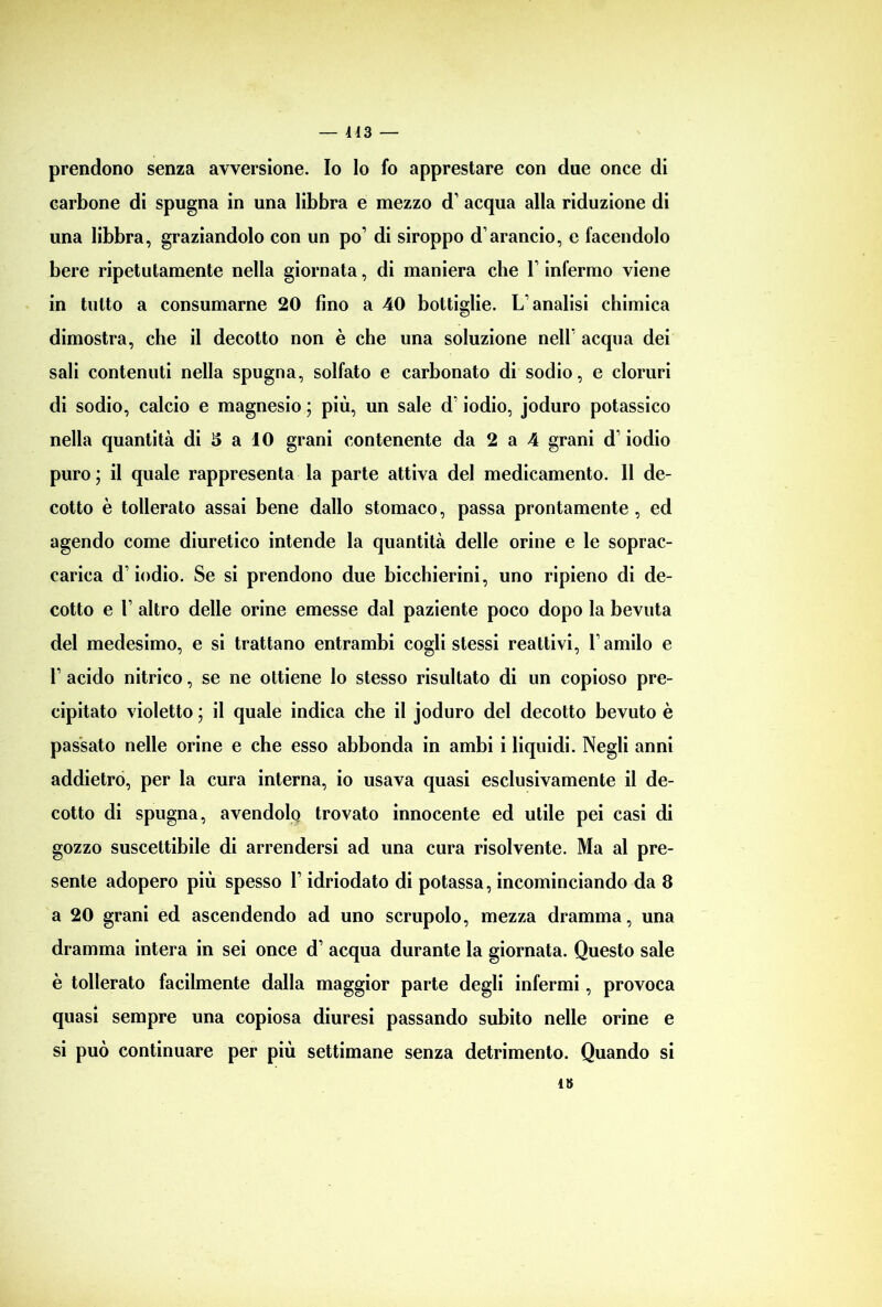 prendono senza avversione. Io Io fo apprestare con due once di carbone di spugna in una libbra e mezzo d’ acqua alla riduzione di una libbra, graziandolo con un po’ di siroppo d’arancio, e facendolo bere ripetutamente nella giornata, di maniera che V infermo viene in tutto a consumarne 20 fino a 40 bottiglie. L’analisi chimica dimostra, che il decotto non è che una soluzione nell’ acqua dei sali contenuti nella spugna, solfato e carbonato di sodio, e cloruri di sodio, calcio e magnesio ; più, un sale d’iodio, joduro potassico nella quantità di 5 a 10 grani contenente da 2 a 4 grani d iodio puro ; il quale rappresenta la parte attiva del medicamento. Il de- cotto è tollerato assai bene dallo stomaco, passa prontamente , ed agendo come diuretico intende la quantità delle orine e le soprac- carica d’iodio. Se si prendono due bicchierini, uno ripieno di de- cotto e l’ altro delle orine emesse dal paziente poco dopo la bevuta del medesimo, e si trattano entrambi cogli stessi reattivi, l’amilo e 1’ acido nitrico, se ne ottiene lo stesso risultato di un copioso pre- cipitato violetto ; il quale indica che il joduro del decotto bevuto è passato nelle orine e che esso abbonda in ambi i liquidi. Negli anni addietro, per la cura interna, io usava quasi esclusivamente il de- cotto di spugna, avendolo trovato innocente ed utile pei casi di gozzo suscettibile di arrendersi ad una cura risolvente. Ma al pre- sente adopero più spesso Y idriodato di potassa, incominciando da 8 a 20 grani ed ascendendo ad uno scrupolo, mezza dramma, una dramma intera in sei once d’ acqua durante la giornata. Questo sale è tollerato facilmente dalla maggior parte degli infermi, provoca quasi sempre una copiosa diuresi passando subito nelle orine e si può continuare per più settimane senza detrimento. Quando si i»