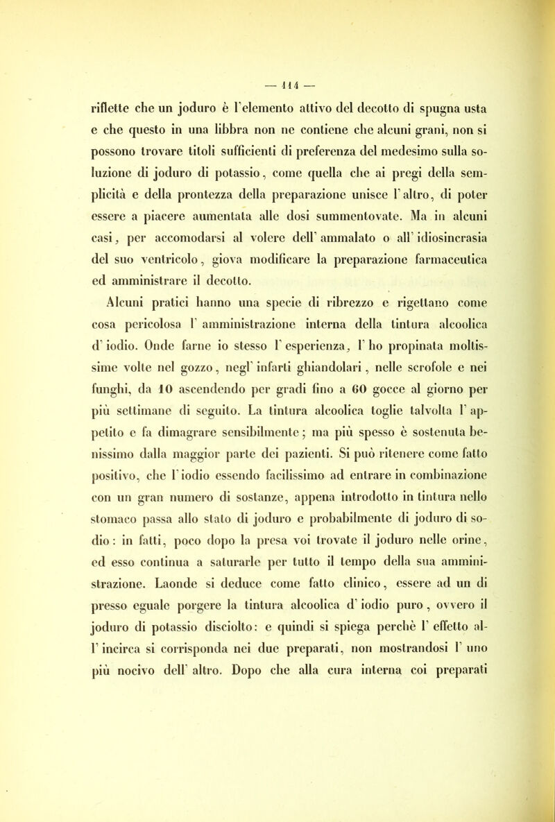 riflette che un joduro è l’elemento attivo del decotto di spugna usta e che questo in una libbra non ne contiene che alcuni grani, non si possono trovare titoli sufficienti di preferenza del medesimo sulla so- luzione di joduro di potassio, come quella che ai pregi della sem- plicità e della prontezza della preparazione unisce l’altro, di poter essere a piacere aumentata alle dosi summentovate. Ma in alcuni casi, per accomodarsi al volere dell1 ammalato o all1 idiosincrasia del suo ventricolo, giova modificare la preparazione farmaceutica ed amministrare il decotto. Alcuni pratici hanno una specie di ribrezzo e rigettano come cosa pericolosa 1 amministrazione interna della tintura alcoolica d1 iodio. Onde farne io stesso F esperienza, 1 ho propinata moltis- sime volte nel gozzo, negl infarti ghiandolari, nelle scrofole e nei funghi, da 10 ascendendo per gradi fino a 60 gocce al giorno per più settimane di seguito. La tintura alcoolica toglie talvolta F ap- petito e fa dimagrare sensibilmente ; ma più spesso è sostenuta be- nissimo dalla maggior parte dei pazienti. Si può ritenere come fatto positivo, che Fiodio essendo facilissimo ad entrare in combinazione con un gran numero di sostanze, appena introdotto in tintura nello stomaco passa allo stato di joduro e probabilmente di joduro di so- dio : in fatti, poco dopo la presa voi trovate il joduro nelle orine, ed esso continua a saturarle per tutto il tempo della sua ammini- strazione. Laonde si deduce come fatto clinico, essere ad un di presso eguale porgere la tintura alcoolica d'iodio puro , ovvero il joduro di potassio disciolto: e quindi si spiega perchè F effetto al- F incirca si corrisponda nei due preparati, non mostrandosi F uno più nocivo dell altro. Dopo che alla cura interna coi preparati