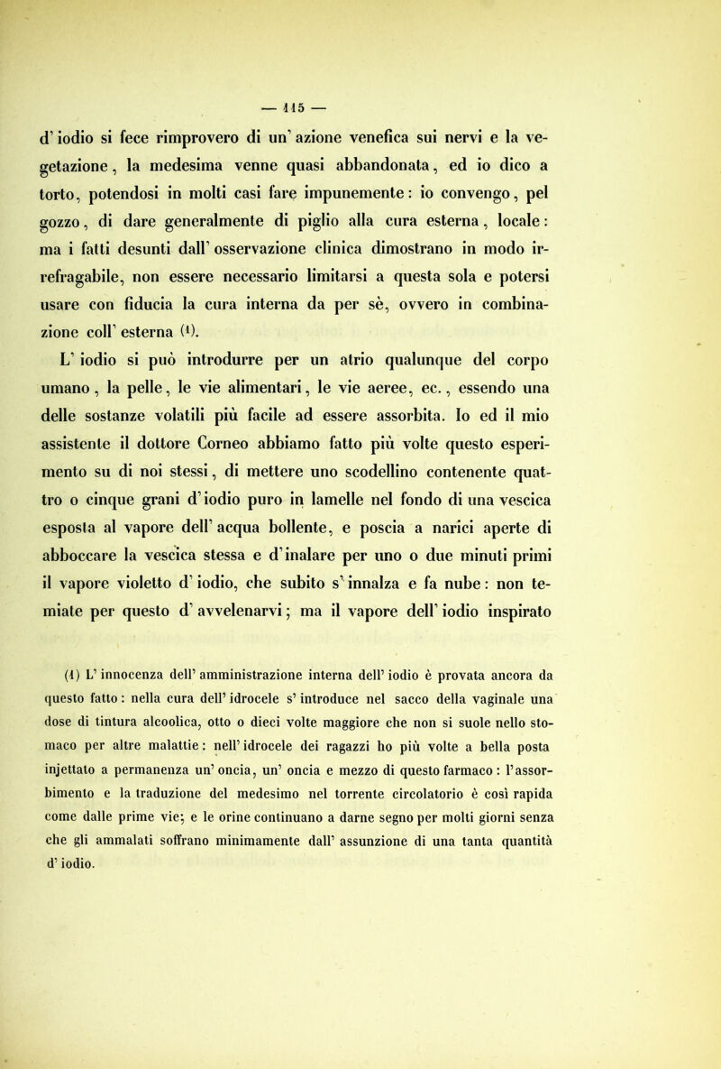 — 115 — d1 * * iodio si fece rimprovero di un’ azione venefica sui nervi e la ve- getazione , la medesima venne quasi abbandonata, ed io dico a torto, potendosi in molti casi fare impunemente: io convengo, pel gozzo, di dare generalmente di piglio alla cura esterna, locale : ma i fatti desunti dall’ osservazione clinica dimostrano in modo ir- refragabile, non essere necessario limitarsi a questa sola e potersi usare con fiducia la cura interna da per sè, ovvero in combina- zione coll1 esterna (4). LT iodio si può introdurre per un atrio qualunque del corpo umano, la pelle, le vie alimentari, le vie aeree, ec., essendo una delle sostanze volatili più facile ad essere assorbita, lo ed il mio assistente il dottore Corneo abbiamo fatto più volte questo esperi- mento su di noi stessi, di mettere uno scodellino contenente quat- tro o cinque grani d’iodio puro in lamelle nel fondo di una vescica esposta al vapore dell’acqua bollente, e poscia a narici aperte di abboccare la vescica stessa e d’inalare per uno o due minuti primi il vapore violetto d’iodio, che subito s1 innalza e fa nube : non te- miate per questo d’ avvelenarvi ; ma il vapore deir iodio inspirato (1) L’innocenza dell’amministrazione interna dell’iodio è provata ancora da questo fatto : nella cura dell’ idrocele s’introduce nel sacco della vaginale una dose di tintura alcoolica, otto o dieci volte maggiore che non si suole nello sto- maco per altre malattie : nell’ idrocele dei ragazzi ho più volte a bella posta injettato a permanenza un’oncia, un’ oncia e mezzo di questo farmaco : l’assor- bimento e la traduzione del medesimo nel torrente circolatorio è così rapida come dalle prime vie; e le orine continuano a darne segno per molti giorni senza che gli ammalati soffrano minimamente dall’ assunzione di una tanta quantità d’iodio.