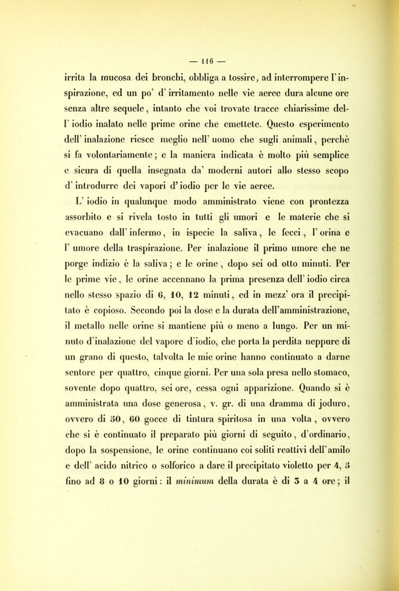 146 — irrita la mucosa dei bronchi, obbliga a tossire9 ad interrompere T in- spirazione, ed un po’ d irritamento nelle vie aeree dura alcune ore senza altre sequele, intanto che voi trovate tracce chiarissime del- F iodio inalato nelle prime orine che emettete. Questo esperimento dell’ inalazione riesce meglio nell’ uomo che sugli animali, perchè si fa volontariamente ; e la maniera indicata è molto più semplice e sicura di quella insegnata da1 moderni autori allo stesso scopo d introdurre dei vapori dJ iodio per le vie aeree. L’ iodio in qualunque modo amministrato viene con prontezza assorbito e si rivela tosto in tutti gli umori e le materie che si evacuano dall’ infermo, in ispecie la saliva, le fecci, 1 orina e T umore della traspirazione. Per inalazione il primo umore che ne porge indizio è la saliva ; e le orine , dopo sei od otto minuti. Per le prime vie, le orine accennano la prima presenza dell’ iodio circa nello stesso spazio di 6, 10, 12 minuti, ed in mezz’ ora il precipi- tato è copioso. Secondo poi la dose e la durata delPamministrazione, il metallo nelle orine si mantiene più o meno a lungo. Per un mi- nuto d’inalazione del vapore d iodio, che porta la perdita neppure di un grano di questo, talvolta le mie orine hanno continuato a darne sentore per quattro, cinque giorni. Per una sola presa nello stomaco, sovente dopo quattro, sei ore, cessa ogni apparizione. Quando si è amministrata una dose generosa, v. gr. di una dramma di joduro, ovvero di 50, 60 gocce di tintura spiritosa in una volta , ovvero che si è continuato il preparato più giorni di seguito, d’ordinario, dopo la sospensione, le orine continuano coi soliti reattivi dell’amilo e dell’ acido nitrico o solforico a dare il precipitato violetto per 4, 5
