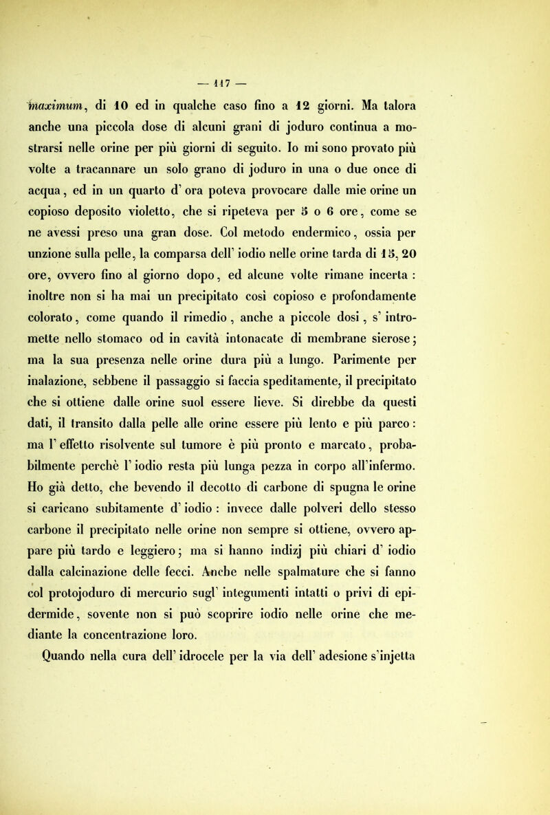 — 447 — inaximum, di 10 ed in qualche caso fino a 12 giorni. Ma talora anche una piccola dose di alcuni grani di joduro continua a mo- strarsi nelle orine per più giorni di seguito. Io mi sono provato più volte a tracannare un solo grano di joduro in una o due once di acqua, ed in un quarto d’ ora poteva provocare dalle mie orine un copioso deposito violetto, che si ripeteva per 5 o 6 ore, come se ne avessi preso una gran dose. Col metodo endermico, ossia per unzione sulla pelle, la comparsa deir iodio nelle orine tarda di 15, 20 ore, ovvero fino al giorno dopo, ed alcune volte rimane incerta : inoltre non si ha mai un precipitato così copioso e profondamente colorato, come quando il rimedio , anche a piccole dosi, s’ intro- mette nello stomaco od in cavità intonacate di membrane sierose ; ma la sua presenza nelle orine dura più a lungo. Parimente per inalazione, sebbene il passaggio si faccia speditamente, il precipitato che si ottiene dalle orine suol essere lieve. Si direbbe da questi dati, il transito dalla pelle alle orine essere più lento e più parco : ma 1’ effetto risolvente sul tumore è più pronto e marcato, proba- bilmente perchè V iodio resta più lunga pezza in corpo alPinfermo. Ho già detto, che bevendo il decotto di carbone di spugna le orine si caricano subitamente d’iodio : invece dalle polveri dello stesso carbone il precipitato nelle orine non sempre si ottiene, ovvero ap- pare più tardo e leggiero ; ma si hanno indizj più chiari d’ iodio dalla calcinazione delle fecci. Anche nelle spalmature che si fanno col protojoduro di mercurio sugl integumenti intatti o privi di epi- dermide, sovente non si può scoprire iodio nelle orine che me- diante la concentrazione loro. Quando nella cura dell’ idrocele per la via dell’ adesione s injetta
