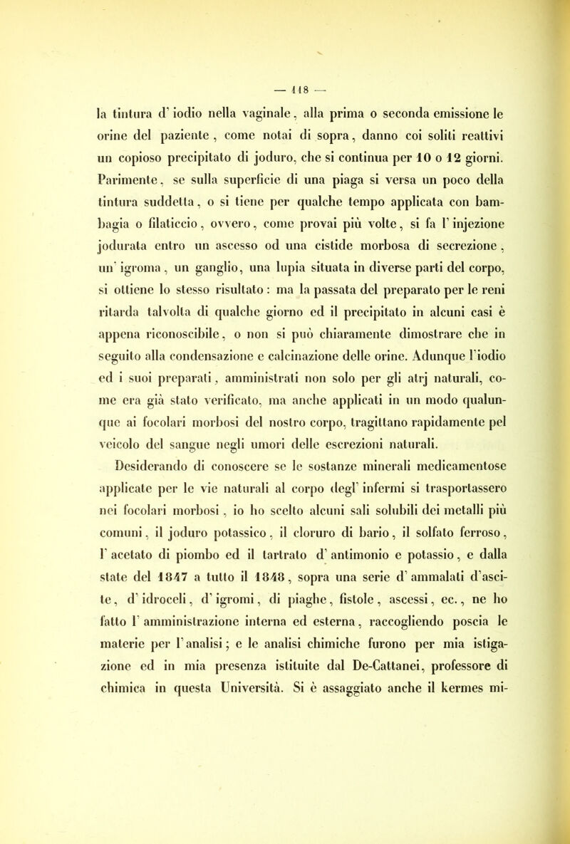 — 448 — la tintura d’iodio nella vaginale, alla prima o seconda emissione le orine del paziente, come notai di sopra, danno coi soliti reattivi un copioso precipitato di joduro, che si continua per 10 o 12 giorni. Parimente, se sulla superficie di una piaga si versa un poco della tintura suddetta, o si tiene per qualche tempo applicata con bam- bagia o filaticcio, ovvero, come provai più volte, si fa 1’ injezione jodurata entro un ascesso od una cistide morbosa di secrezione , un igroma , un ganglio, una lupia situata in diverse parti del corpo, si ottiene lo stesso risultato : ma la passata del preparato per le reni ritarda talvolta di qualche giorno ed il precipitato in alcuni casi è appena riconoscibile, o non si può chiaramente dimostrare che in seguito alla condensazione e calcinazione delle orine. Adunque l’iodio ed i suoi preparati, amministrati non solo per gli atrj naturali, co- me era già stato verificato, ma anche applicati in un modo qualun- que ai focolari morbosi del nostro corpo, tragittano rapidamente pel veicolo del sangue negli umori delle escrezioni naturali. Desiderando di conoscere se le sostanze minerali medicamentose applicate per le vie naturali al corpo degl’ infermi si trasportassero nei focolari morbosi , io ho scelto alcuni sali solubili dei metalli più comuni, il joduro potassico, il cloruro di bario, il solfato ferroso, 1 acetato di piombo ed il tartrato d’ antimonio e potassio, e dalla state del 1847 a tutto il 1848, sopra una serie d’ammalati d’asci- te, d’idroceli, d’igromi, di piaghe, fistole , ascessi, ec., ne ho fatto l’amministrazione interna ed esterna, raccogliendo poscia le materie per l’analisi ; e le analisi chimiche furono per mia istiga- zione ed in mia presenza istituite dal De-Cattanei, professore di chimica in questa Università. Si è assaggiato anche il kermes mi-