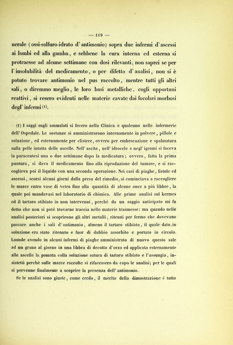 nerale (ossi-solfuro-idrato d’antimonio) sopra due infermi d’ascessi ai lombi ed alla gamba, e sebbene la cura interna ed esterna si protraesse ad alcune settimane con dosi rilevanti, non saprei se per l’insolubilità del medicamento, o per difetto d’analisi, non si è potuto trovare antimonio nel pus raccolto, mentre tutti gli altri sali, o diremmo meglio, le loro basi metalliche, cogli opportuni reattivi, si resero evidenti nelle materie cavate dai focolari morbosi degl’ infermi (j). (4) I saggi sugli ammalati si fecero nella Clinica e qualcuno nelle infermerie dell’ Ospedale. Le sostanze si amministrarono internamente in polvere, pillole e soluzione, ed esternamente per clistere, ovvero per embrocazione e spalmatura sulla pelle intatta delle ascelle. Nell’ ascite , nell’ idrocele e negl’ igromi si faceva la paracentesi una o due settimane dopo la medicatura ; ovvero, fatta la prima puntura, si dava il medicamento fino alla riproduzione del tumore, e si rac- coglieva poi il liquido con una seconda operazione. Nei casi di piaghe, fistole ed ascessi, scorsi alcuni giorni dalla presa del rimedio, si cominciava a raccogliere le marce entro vase di vetro fino alla quantità di alcune once a più libbre, la quale poi mandavasi nel laboratorio di chimica. Alle prime analisi sul kermes ed il tartaro stibiato io non intervenni, perchè da un saggio anticipato mi fu detto che non si potè trovarne traccia nelle materie trasmesse: ma quando nelle analisi posteriori si scoprirono gli altri metalli, ritenni per fermo che dovevano passare anche i sali d’antimonio, almeno il tartaro stibiato, il quale dato,in soluzione era stato ritenuto e fuor di dubbio assorbito e portato in circolo. Laonde avendo in alcuni infermi di piaghe amministrato di nuovo questo sale ad un grano al giorno in una libbra di decotto d’orzo ed applicata esternamente alle ascelle la pomata culla soluzione satura di tartaro stibiato e l’assungia, in- sistetti perchè sulle marce raccolte si rifacessero da capo le analisi; per le quali si pervenne finalmente a scoprire la presenza dell’ antimonio. Se le analisi sono giuste, come credo, il merito della dimostrazione è tutto