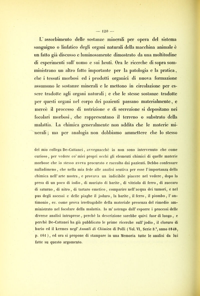 L* assorbimento delle sostanze minerali per opera del sistema sanguigno o linfatico degli organi naturali della macchina animale è un fatto già discusso e luminosamente dimostrato da una moltitudine di esperimenti sull1 uomo e sui bruti. Ora le ricerche di sopra som- ministrano un altro fatto importante per la patologia e la pratica, che i tessuti morbosi ed i prodotti organici di nuova formazione assumono le sostanze minerali e le mettono in circolazione per es- sere tradotte agli organi naturali ; e che le stesse sostanze tradotte per questi organi nel corpo dei pazienti passano materialmente, e mercè il processo di nutrizione e di secrezione si depositano nei focolari morbosi, che rappresentano il terreno o substrato della malattia. La chimica generalmente non addita che le materie mi- nerali ; ma per analogia non dobbiamo ammettere che lo stesso del mio collega De-Cattanei, avvegnacchè io non sono intervenuto che come curioso, per vedere co1 miei propri occhi gli elementi chimici di quelle materie morbose che io stesso aveva procurato e raccolto dai pazienti. Debbo confessare nulladimeno, che nella mia fede alle analisi sentiva per esse l’importanza della chimica nell’ arte nostra, e provava un indicibile piacere nel vedere, dopo la presa di un poco di iodio, di mudato di barite, di vitriolo di ferro, di zuccaro di saturno, di nitro, di tartaro emetico, comparire nell’acqua dei tumori, e nel pus degli ascessi e delle piaghe il joduro, la barite, il ferro, il piombo, 1’ an- timonio , ec. come prova irrefragabile della materiale presenza del rimedio am- ministrato nel focolare della malattia. Io m’ astengo dall’ esporre i processi delle diverse analisi intraprese, perchè la descrizione sarebbe quivi fuor di luogo, e perchè De-Cattanei ha già pubblicato le prime ricerche sull’jodio, il cloruro di bario ed il kermes negV Annali di Chimica di Polli (Voi. VI, Serie 3.a, anno 4848, p. 4 64 ), ed ora si propone di stampare in una Memoria tutte le analisi da lui fatte su questo argomento.