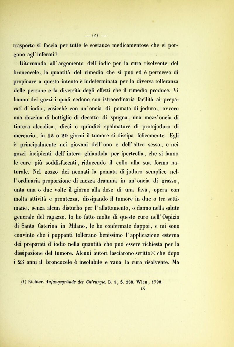 424 — trasporto si faccia per tutte le sostanze medicamentose che si por- gono agl’ infermi ? Ritornando alT argomento dell’ iodio per la cura risolvente del broncocele, la quantità del rimedio che si può ed è permesso di propinare a questo intento è indeterminata per la diversa tolleranza delle persone e la diversità degli effetti che il rimedio produce. Vi hanno dei gozzi i quali cedono con islraordinaria facilità ai prepa- rati d1 iodio ; cosicché con un1 oncia di pomata di joduro, ovvero una dozzina di bottiglie di decotto di spugna, una mezz’ oncia di tintura alcoolica, dieci o quindici spalmature di protojoduro di mercurio, in £5 o 20 giorni il tumore si dissipa felicemente. Egli è principalmente nei giovani dell’ uno e dell1 altro sesso, e nei gozzi incipienti dell1 intera ghiandola per ipertrofia, che si fanno le cure più soddisfacenti, riducendo il collo alla sua forma na- turale. Nel gozzo dei neonati la pomata di joduro semplice nel- l1 ordinaria proporzione di mezza dramma in un1 oncia di grasso, unta una o due volte il giorno alla dose di una fava, opera con molta attività e prontezza, dissipando il tumore in due o tre setti- mane, senza alcun disturbo per E allattamento, o danno nella salute generale del ragazzo. Io ho fatto molte di queste cure nell1 Ospizio di Santa Caterina in Milano, le ho confermate dappoi, e mi sono convinto che i poppanti tollerano benissimo V applicazione esterna dei preparati d1 iodio nella quantità che può essere richiesta per la dissipazione del tumore. Alcuni autori lasciarono scrittoi1) che dopo i 25 anni il broncocele è insolubile e vana la cura risolvente. Ma (4) Richter. Anfangsgrunde der Chirurgie. B. 4 , S. 288. Wien, 4798.