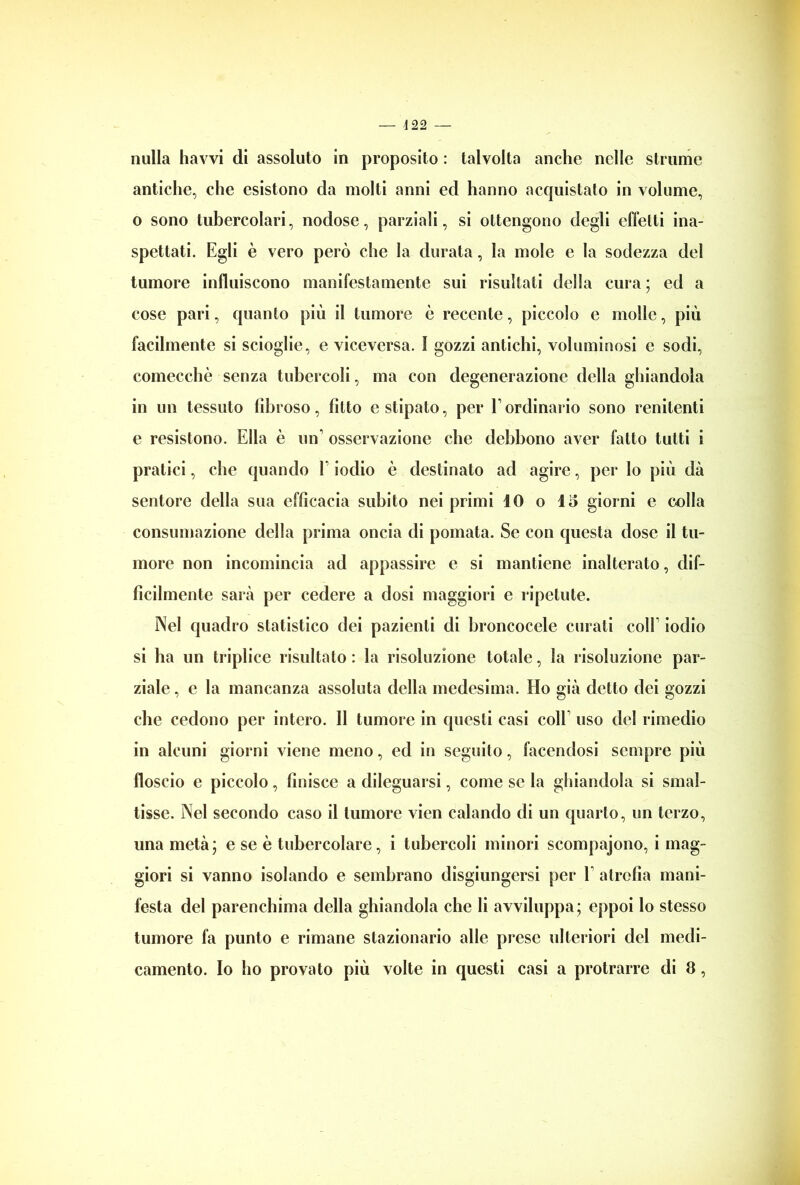 nulla havvi di assoluto in proposito : talvolta anche nelle strame antiche, che esistono da molti anni ed hanno acquistato in volume, o sono tubercolari, nodose, parziali, si ottengono degli effetti ina- spettati. Egli è vero però che la durata, la mole e la sodezza del tumore influiscono manifestamente sui risultali della cura ; ed a cose pari, quanto più il tumore è recente, piccolo e molle, più facilmente si scioglie, e viceversa. I gozzi antichi, voluminosi e sodi, comecché senza tubercoli, ma con degenerazione della ghiandola in un tessuto fibroso, fìtto c stipato, per E ordinario sono renitenti e resistono. Ella è un1 osservazione che debbono aver fatto tutti i pratici, che quando 1 iodio è destinato ad agire, per lo più dà sentore della sua efficacia subito nei primi IO o 15 giorni e colla consumazione della prima oncia di pomata. Se con questa dose il tu- more non incomincia ad appassire e si mantiene inalterato, dif- ficilmente sarà per cedere a dosi maggiori e ripetute. Nel quadro statistico dei pazienti di broncocele curali coll iodio si ha un triplice risultato: la risoluzione totale, la risoluzione par- ziale , e la mancanza assoluta della medesima. Ho già detto dei gozzi che cedono per intero. Il tumore in questi casi colE uso del rimedio in alcuni giorni viene meno, ed in seguito, facendosi sempre più floscio e piccolo, finisce a dileguarsi, come se la ghiandola si smal- tisse. Nel secondo caso il tumore vien calando di un quarto, un terzo, una metà; e se è tubercolare, i tubercoli minori scompajono, i mag- giori si vanno isolando e sembrano disgiungersi per 1 atrofia mani- festa del parenchima della ghiandola che li avviluppa; eppoi lo stesso tumore fa punto e rimane stazionario alle prese ulteriori del medi- camento. Io ho provato più volte in questi casi a protrarre di 8,