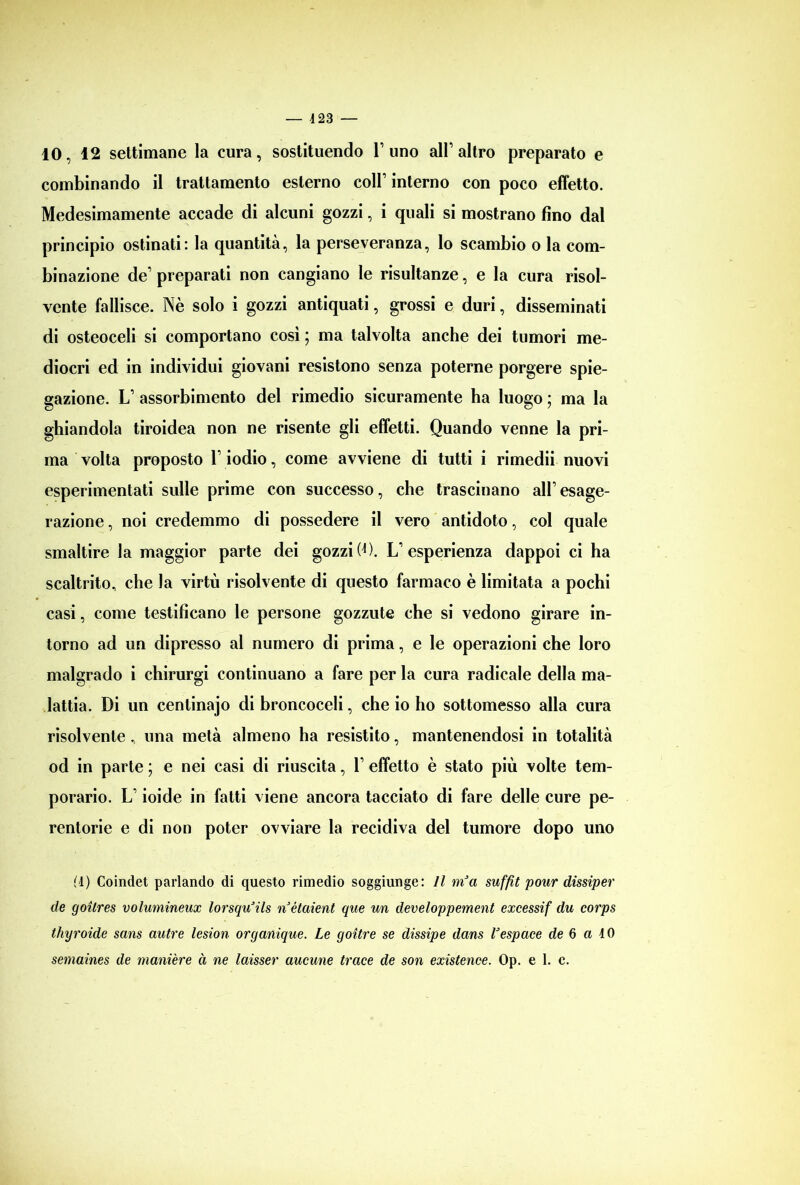 combinando il trattamento esterno coll1 interno con poco effetto. Medesimamente accade di alcuni gozzi, i quali si mostrano fino dal principio ostinati: la quantità, la perseveranza, lo scambio o la com- binazione de1 preparati non cangiano le risultanze, e la cura risol- vente fallisce. Nè solo i gozzi antiquati, grossi e duri, disseminati di osteoceli si comportano così ; ma talvolta anche dei tumori me- diocri ed in individui giovani resistono senza poterne porgere spie- gazione. L1 assorbimento del rimedio sicuramente ha luogo ; ma la ghiandola tiroidea non ne risente gli effetti. Quando venne la pri- ma volta proposto l1 iodio, come avviene di tutti i rimedii nuovi esperimentati sulle prime con successo, che trascinano all1 esage- razione , noi credemmo di possedere il vero antidoto, col quale smaltire la maggior parte dei gozzi(D. L’esperienza dappoi ci ha scaltrito, che la virtù risolvente di questo farmaco è limitata a pochi casi, come testificano le persone gozzute che si vedono girare in- torno ad un dipresso al numero di prima, e le operazioni che loro malgrado i chirurgi continuano a fare per la cura radicale della ma- lattia. Di un centinajo di broncoceli, che io ho sottomesso alla cura risolvente, una metà almeno ha resistito, mantenendosi in totalità od in parte ; e nei casi di riuscita, l1 effetto è stato più volte tem- porario. L1 ioide in fatti viene ancora tacciato di fare delle cure pe- rentorie e di non poter ovviare la recidiva del tumore dopo uno M) Coindet parlando di questo rimedio soggiunge: Il mJa suffit pour dissiper de goilres volumineax lorsqu’ils nétaient que un developpement excessif du corps thyroide sans autre lesion organique. Le goitre se dissipe dans Vespace de 6 a IO semaines de manière à ne laisser aucune trace de son existence. Op. e 1. c.