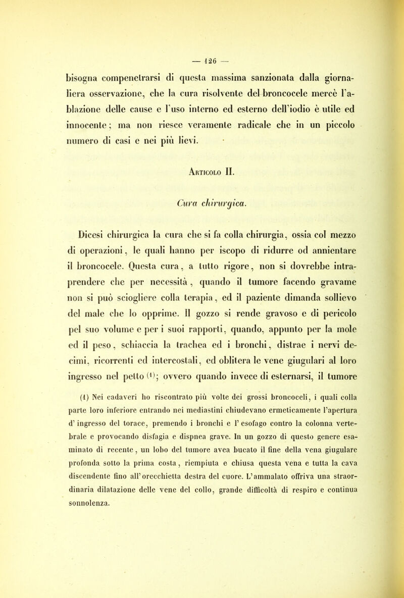 bisogna compenelrarsi di questa massima sanzionata dalla giorna- liera osservazione, che la cura risolvente del broncocele mercè la- blazione delle cause e Fuso interno ed esterno dell iodio è utile ed innocente ; ma non riesce veramente radicale che in un piccolo numero di casi e nei più lievi. Articolo II. Cura chirurgica. Dicesi chirurgica la cura che si fa colla chirurgia, ossia col mezzo di operazioni, le quali hanno per iscopo di ridurre od annientare il broncocele. Questa cura, a tutto rigore, non si dovrebbe intra- prendere che per necessità , quando il tumore facendo gravame non si può sciogliere colla terapia, ed il paziente dimanda sollievo del male che lo opprime, il gozzo si rende gravoso e di pericolo pel suo volume e per i suoi rapporti, quando, appunto per la mole ed il peso, schiaccia la trachea ed i bronchi, distrae i nervi de- cimi, ricorrenti ed intercostali, ed oblitera le vene giugulari al loro ingresso nel petto!1); ovvero quando invece di esternarsi, il tumore (1) Nei cadaveri ho riscontrato più volte dei grossi broncoceli, i quali colla parte loro inferiore entrando nei mediastini chiudevano ermeticamente l’apertura d’ingresso del torace, premendo i bronchi e l’esofago contro la colonna verte- brale e provocando disfagia e dispnea grave. In un gozzo di questo genere esa- minato di recente, un lobo del tumore avea bucato il fine della vena giugulare profonda sotto la prima costa, riempiuta e chiusa questa vena e tutta la cava discendente fino all’orecchietta destra del cuore. L’ammalalo offriva una straor- dinaria dilatazione delle vene del collo, grande difficoltà di respiro e continua sonnolenza.