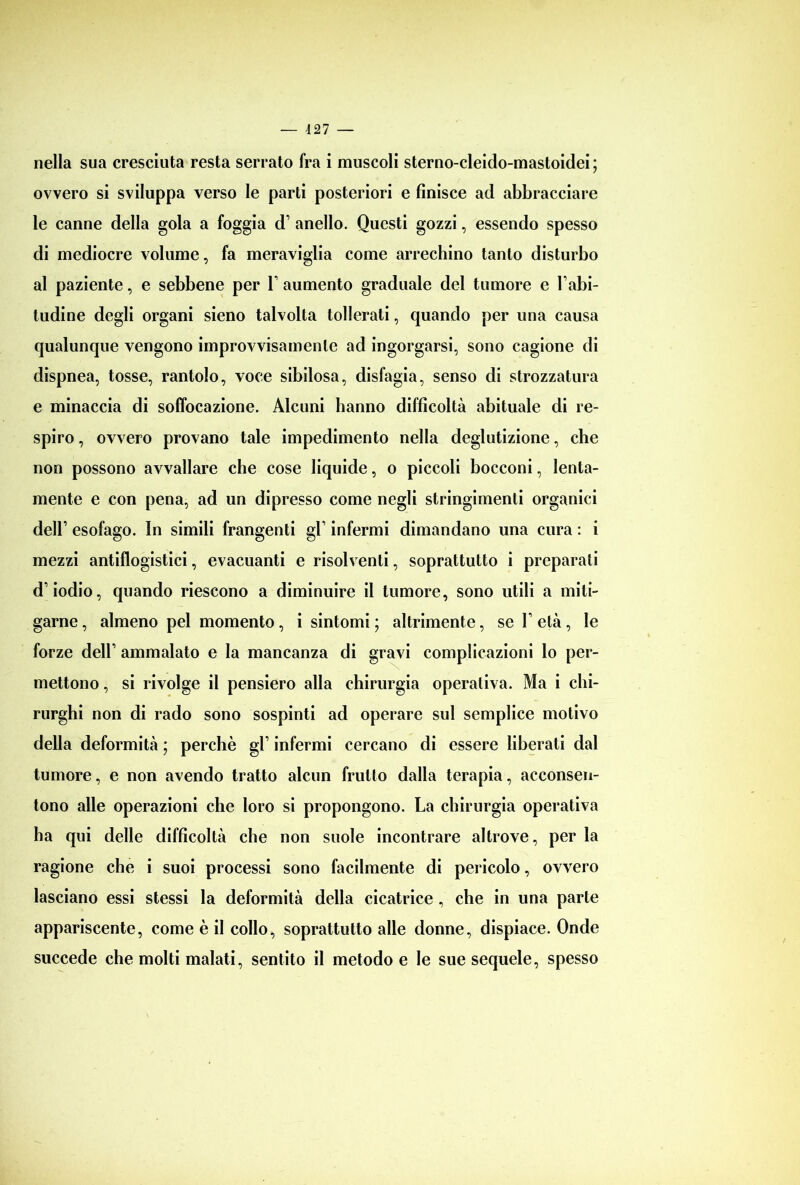 nella sua cresciuta resta serrato fra i muscoli sterno-cleido-mastoidei; ovvero si sviluppa verso le parti posteriori e finisce ad abbracciare le canne della gola a foggia d1 anello. Questi gozzi, essendo spesso di mediocre volume, fa meraviglia come arrechino tanto disturbo al paziente, e sebbene per l1 aumento graduale del tumore e Labi- tudine degli organi sieno talvolta tollerati, quando per una causa qualunque vengono improvvisamente ad ingorgarsi, sono cagione di dispnea, tosse, rantolo, voce sibilosa, disfagia, senso di strozzatura e minaccia di soffocazione. Alcuni hanno difficoltà abituale di re- spiro , ovvero provano tale impedimento nella deglutizione, che non possono avvallare che cose liquide, o piccoli bocconi, lenta- mente e con pena, ad un dipresso come negli stringimenti organici dell1 esofago. In simili frangenti gl1 infermi dimandano una cura : i mezzi antiflogistici, evacuanti e risolventi, soprattutto i preparati d’iodio, quando riescono a diminuire il tumore, sono utili a miti- garne, almeno pel momento, i sintomi; altrimente, sei’età, le forze dell1 ammalato e la mancanza di gravi complicazioni lo per- mettono , si rivolge il pensiero alla chirurgia operativa. Ma i chi- rurghi non di rado sono sospinti ad operare sul semplice motivo della deformità ; perchè gl1 infermi cercano di essere liberati dal tumore, e non avendo tratto alcun frutto dalla terapia, acconsen- tono alle operazioni che loro si propongono. La chirurgia operativa ha qui delle difficoltà che non suole incontrare altrove, per la ragione che i suoi processi sono facilmente di pericolo, ovvero lasciano essi stessi la deformità della cicatrice , che in una parte appariscente, come è il collo, soprattutto alle donne, dispiace. Onde succede che molti malati, sentito il metodo e le sue sequele, spesso