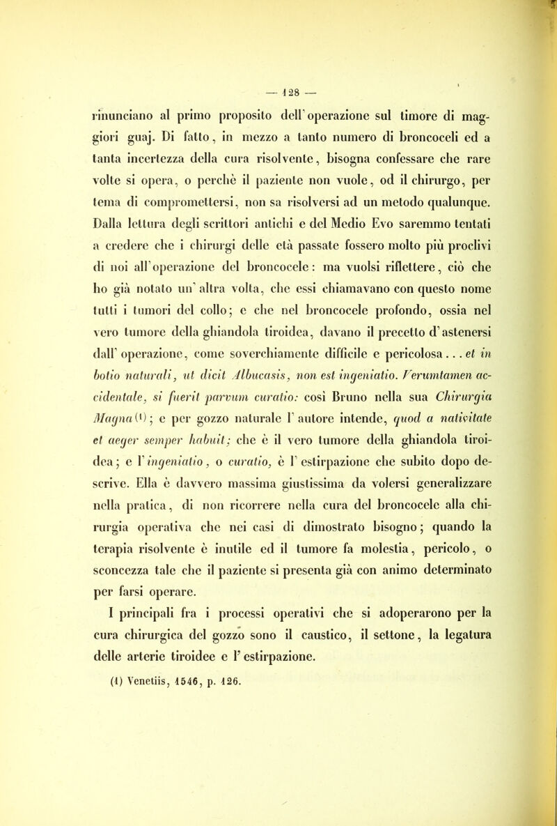 rinunciano al primo proposito dell1 operazione sul timore di mag- giori guaj. Di fatto, in mezzo a tanto numero di broncoceli ed a tanta incertezza della cura risolvente, bisogna confessare che rare volte si opera, o perchè il paziente non vuole, od il chirurgo, per tema di compromettersi, non sa risolversi ad un metodo qualunque. Dalla lettura degli scrittori antichi e del Medio Evo saremmo tentati a credere che i chirurgi delle età passate fossero molto più proclivi di noi all’operazione del broncocele : ma vuoisi riflettere, ciò che ho già notato un’altra volta, che essi chiamavano con questo nome tutti i tumori del collo; e che nel broncocele profondo, ossia nel vero tumore della ghiandola tiroidea, davano il precetto d’astenersi dall’operazione, come soverchiamente difficile e pericolosa... et in botto naturali, ìli dicit Albucasis, non est ingeniatio. Verumtamen ac- cidentale, si fuerit parvum curcitio: così Bruno nella sua Chirurgia dlagnai1)’, e per gozzo naturale Fautore intende, quod a nativitate et aeger semper Imbuii; che è il vero tumore della ghiandola tiroi- dea; e F ingeniatio, o curatio, è l’estirpazione che subito dopo de- scrive. Ella è davvero massima giustissima da volersi generalizzare nella pratica, di non ricorrere nella cura del broncocele alla chi- rurgia operativa che nei casi di dimostrato bisogno ; quando la terapia risolvente è inutile ed il tumore fa molestia, pericolo, o sconcezza tale che il paziente si presenta già con animo determinato per farsi operare. I principali fra i processi operativi che si adoperarono per la cura chirurgica del gozzo sono il caustico, il settone, la legatura delle arterie tiroidee e P estirpazione. (1) Venetiis, 4546, p. 426.