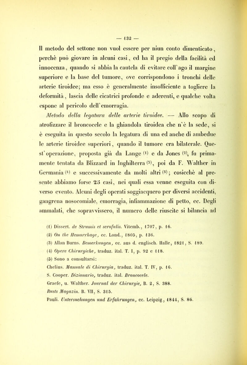 Il metodo del settone non vuol essere per niun conto dimenticato, perchè può giovare in alcuni casi, ed ha il pregio della facilità ed innocenza, quando si abbiala cautela di evitare coll’ago il margine superiore e la base del tumore, ove corrispondono i tronchi delle arterie tiroidee; ma esso è generalmente insofficienle a togliere la deformità, lascia delle cicatrici profonde e aderenti, e qualche volta espone al pericolo dell’emorragia. Metodo della legatura delle arterie tiroidee. — Allo scopo di atrofizzare il broncocele e la ghiandola tiroidea che n è la sede, si è eseguita in questo secolo la legatura di una ed anche di ambedue le arterie tiroidee superiori, quando il tumore era bilaterale. Que- st’operazione, proposta già da Lange (0 e da Jones (2), fu prima- mente tentata da Blizzard in Inghilterra (3), poi da F. Walther in Germania ('0 e successivamente da molti altri (B) ; cosicché al pre- sente abbiamo forse 25 casi, nei quali essa venne eseguita con di- verso evento. Alcuni degli operati soggiacquero per diversi accidenti, gangrena nosocomiale, emorragia, infiammazione di petto, ec. Degli ammalati, che sopravvissero, il ninnerò delle riuscite si bilancia ad (4) Dissert. de Strumis et scrofulis. Vitemb., 4 707, p. 4 6. (2) On thè Ilemorrhage , ec. Lond., 4 805, p. 4 36. (3) Allan Burns. Bemerkungen, ec. aus d. englisch. Halle, 4824 , S. 4 89. (4) Opere Chirurgiche, traduz. ilal. T. 1, p. 92 e 44 8. (5) Sono a consultarsi: Chelius. Manuale di Chirurgia, traduz. ital. T. IV, p. 4 6. S. Cooper. Dizionario, traduz. ital. Broncocele. Graefe, u. Walther. Journal der Chirurgie, B. 2, S. 388. Rusts Magazin. B. VII, S. 345. Pauli. Untersuchungen und Erfahrungen, ec. Leipzig, 4 844, S. 86.