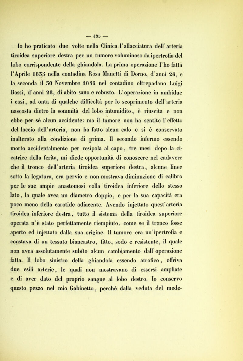 Io ho praticato due volte nella ClinicaTallacciatura dell’arteria tiroidea superiore destra per un tumore voluminoso da ipertrofia del lobo corrispondente della ghiandola. La prima operazione l’ho fatta FAprile 1835 nella contadina Rosa Manetti di Domo, d’anni 26, e la seconda il 30 Novembre 1846 nel contadino oltrepadano Luigi Bossi, d’anni 28, di abito sano e robusto. L’operazione in ambidue i casi, ad onta di qualche difficoltà per Io scoprimento dell’arteria nascosta dietro la sommità del lobo intumidito, è riuscita e non ebbe per sè alcun accidente: ma il tumore non ha sentito l’effetto del laccio dell’arteria, non ha fatto alcun calo e si è conservato inalterato alla condizione di prima. Il secondo infermo essendo morto accidentalmente per resipola al capo, tre mesi dopo la ci- catrice della ferita, mi diede opportunità di conoscere nel cadavere che il tronco dell’arteria tiroidea superiore destra, alcune linee sotto la legatura, era pervio e non mostrava diminuzione di calibro per le sue ampie anastomosi colla tiroidea inferiore dello stesso Iato, la quale avea un diametro doppio, e per la sua capacità era poco meno della carotide adiacente. Avendo injettato quest’arteria tiroidea inferiore destra, tutto il sistema della tiroidea superiore operata n’è stato perfettamente riempiuto, come se il tronco fosse aperto ed injettato dalla sua origine. Il tumore era un’ipertrofia e constava di un tessuto biancastro, fitto, sodo e resistente, il quale non avea assolutamente subito alcun cambiamento dall’operazione fatta. 11 lobo sinistro della ghiandola essendo atrofico, offriva due esili arterie, le quali non mostravano di essersi ampliate e di aver dato del proprio sangue al lobo destro. Io conservo questo pezzo nel mio Gabinetto, perchè dalla veduta del mede-