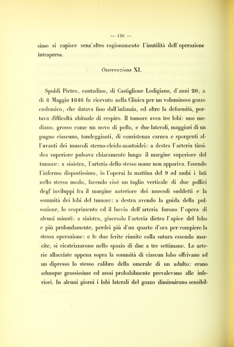 simo si capisce senz’altro ragionamento l’inutilità dell’operazione intrapresa. Osservazione XI. Spoldi Pietro, contadino, di Castiglione Lodigiano, d anni 20, a dì 8 Maggio 1848 fu ricevuto nella Clinica per un voluminoso gozzo endemico, che datava fino dall infanzia, ed oltre la deformità, por- tava difficoltà abituale di respiro. Il tumore avea tre lobi: uno me- diano, grosso come un uovo di pollo, e due laterali, maggiori di un pugno ciascuno, tondeggianti, di consistenza carnea e sporgenti al- l’avanti dei muscoli sterno-cleido-mastoidei: a destra l’arteria tiroi- dea superiore pulsava chiaramente lungo il margine superiore del tumore: a sinistra, l’arteria dello stesso nome non appariva. Essendo l’infermo dispostissimo, io l’operai la mattina del 9 ad ambi i lati nello stesso modo, facendo cioè un taglio verticale di due pollici degl inviluppi fra il margine anteriore dei muscoli suddetti e la sommità dei lobi del tumore: a destra avendo la guida della pul- sazione, lo scoprimento ed il laccio dell’ arteria furono E opera di alcuni minuti: a sinistra, giacendo l’arteria dietro E apice del lobo e più profondamente, perdei più d’un quarto d’ora per compiere la stessa operazione: e le due ferite riunite colla sutura essendo mar- cite, si cicatrizzarono nello spazio di due a tre settimane. Le arte- rie allacciate appena sopra la sommità di ciascun lobo offrivano ad un dipresso lo stesso calibro della omerale di un adulto: erano adunque grossissime ed assai probabilmente prevalevano alle infe- riori. In alcuni giorni i lobi laterali del gozzo diminuirono sensibil-