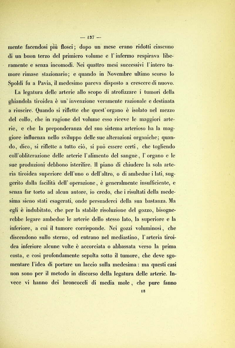 mente facendosi più flosci; dopo un mese erano ridotti ciascuno di un buon terzo del primiero volume e V infermo respirava libe- ramente e senza incomodi. Nei quattro mesi successivi \ intero tu- more rimase stazionario; e quando in Novembre ultimo scorso lo Spoldi fu a Pavia, il medesimo pareva disposto a crescere di nuovo. La legatura delle arterie allo scopo di atrofizzare i tumori della ghiandola tiroidea è un1 invenzione veramente razionale e destinata a riuscire. Quando si riflette che quest’organo è isolato nel mezzo del collo, che in ragione del volume esso riceve le maggiori arte- rie, e che la preponderanza del suo sistema arterioso ha la mag- giore influenza nello sviluppo delle sue alterazioni organiche; quan- do, dico, si riflette a tutto ciò, si può essere certi, che togliendo coll’obliterazione delle arterie l’alimento del sangue, l’organo e le sue produzioni debbono isterilire. 11 piano di chiudere la sola arte- ria tiroidea superiore dell’uno o dell’altro, o di ambedue i lati, sug- gerito dalla facilità dell’ operazione, è generalmente insufficiente, e senza far torto ad alcun autore, io credo, che i risultati della mede- sima sieno stati esagerati, onde persuaderci della sua bastanza. Ma egli è indubitato, che per la stabile risoluzione del gozzo, bisogne- rebbe legare ambedue le arterie dello stesso lato, la superiore e la inferiore, a cui il tumore corrisponde. Nei gozzi voluminosi, che discendono sullo sterno, od entrano nel mediastino, l’arteria tiroi- dea inferiore alcune volte è accorciata o abbassata verso la prima costa, e così profondamente sepolta sotto il tumore, che deve sgo- mentare l’idea di portare un laccio sulla medesima : ma questi casi non sono per il metodo in discorso della legatura delle arterie. In- vece vi hanno dei broncoceli di media mole , che pure fanno 48
