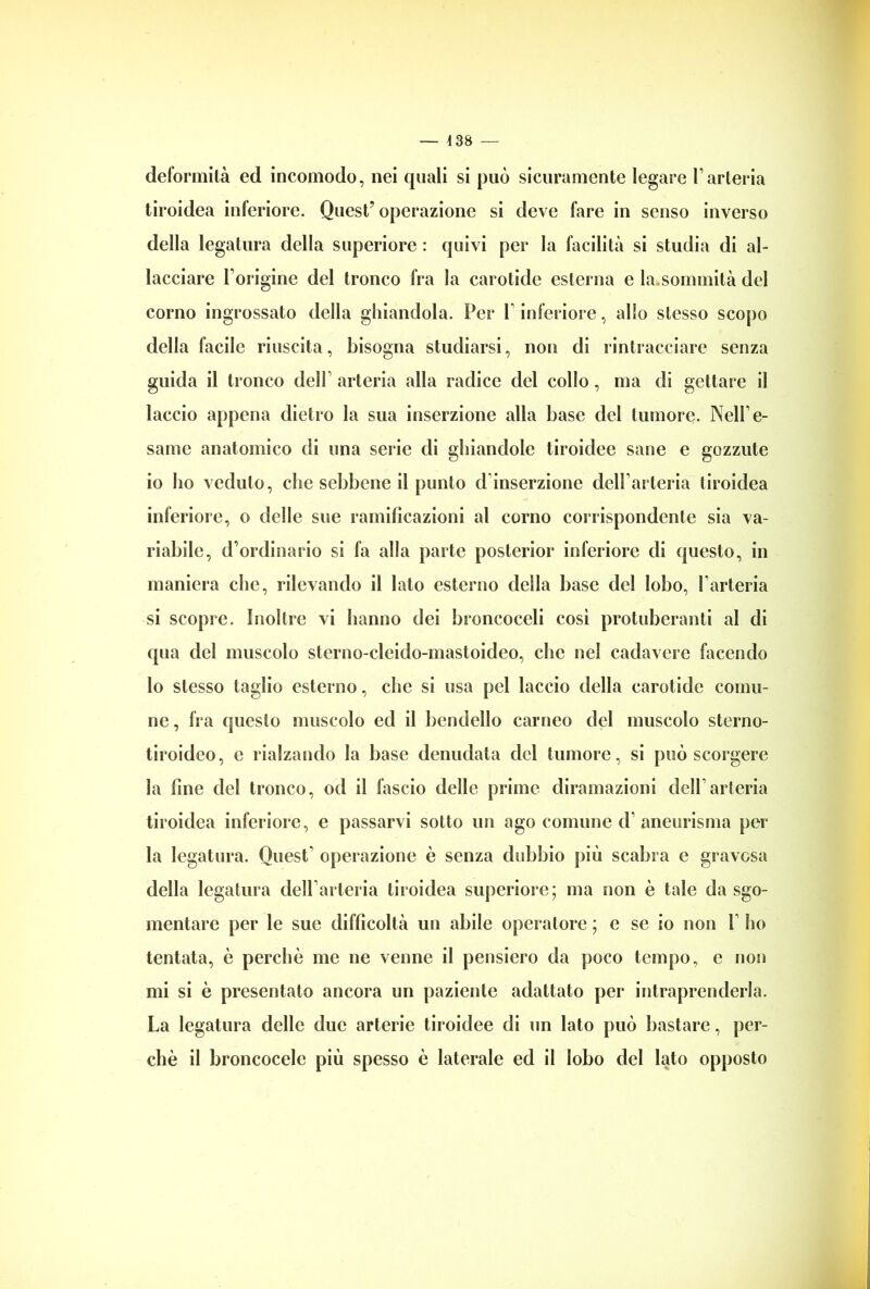 deformità ed incomodo, nei quali si può sicuramente legare l’arteria tiroidea inferiore. Quest7 operazione si deve fare in senso inverso della legatura della superiore : quivi per la facilità si studia di al- lacciare l’origine del tronco fra la carotide esterna e la sommità del corno ingrossato della ghiandola. Per l’inferiore, allo stesso scopo della facile riuscita, bisogna studiarsi, non di rintracciare senza guida il tronco dell’ arteria alla radice del collo, ma di gettare il laccio appena dietro la sua inserzione alla base del tumore. Nell’e- same anatomico di una serie di ghiandole tiroidee sane e gozzute io ho veduto, clic sebbene il punto d inserzione dell’arteria tiroidea inferiore, o delle sue ramificazioni al corno corrispondente sia va- riabile, d’ordinario si fa alla parte posterior inferiore di questo, in maniera che, rilevando il lato esterno della base del lobo, l’arteria si scopre. Inoltre vi hanno dei broncoceli così protuberanti al di qua del muscolo sterno-cleido-mastoideo, che nel cadavere facendo lo stesso taglio esterno, che si usa pel laccio della carotide comu- ne , fra questo muscolo ed il bendello carneo del muscolo sterno- tiroideo, c rialzando la base denudata del tumore, si può scorgere la line del tronco, od il fascio delle prime diramazioni dell’arteria tiroidea inferiore, e passarvi sotto un ago comune d’ aneurisma per la legatura. Quest’ operazione è senza dubbio più scabra e gravosa della legatura dell’arteria tiroidea superiore; ma non è tale da sgo- mentare per le sue difficoltà un abile operatore ; e se io non 1’ ho tentata, è perchè me ne venne il pensiero da poco tempo, e non mi si è presentato ancora un paziente adattato per intraprenderla. La legatura delle due arterie tiroidee di un lato può bastare, per- chè il broncocele più spesso è laterale ed il lobo del lato opposto