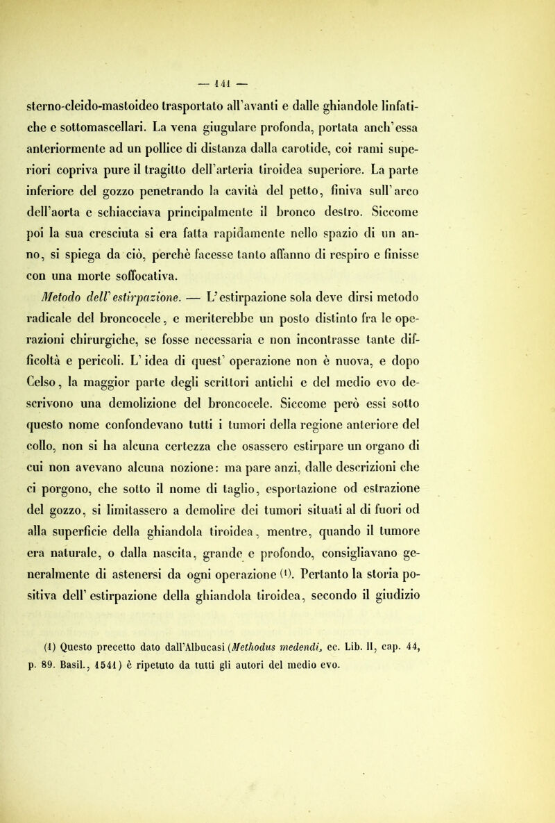 sterno-cleido-mastoideo trasportato allevanti e dalle ghiandole linfati- che e sottomascellari. La vena giugulare profonda, portata aneli’essa anteriormente ad un pollice di distanza dalla carotide, coi rami supe- riori copriva pure il tragitto dell’arteria tiroidea superiore. La parte inferiore del gozzo penetrando la cavità del petto, finiva sull’arco dell’aorta e schiacciava principalmente il bronco destro. Siccome poi la sua cresciuta si era fatta rapidamente nello spazio di un an- no, si spiega da ciò, perchè facesse tanto affanno di respiro e finisse con una morte soffocativa. Metodo dell' estirpazione. — U estirpazione sola deve dirsi metodo radicale del broncocele, e meriterebbe un posto distinto fra le ope- razioni chirurgiche, se fosse necessaria e non incontrasse tante dif- ficoltà e pericoli. L’idea di quest’ operazione non è nuova, e dopo Celso, la maggior parte degli scrittori antichi e del medio evo de- scrivono una demolizione del broncocele. Siccome però essi sotto questo nome confondevano tutti i tumori della regione anteriore del collo, non si ha alcuna certezza che osassero estirpare un organo di cui non avevano alcuna nozione: ma pare anzi, dalle descrizioni che ci porgono, che sotto il nome di taglio, esportazione od estrazione del gozzo, si limitassero a demolire dei tumori situati al di fuori od alla superficie della ghiandola tiroidea, mentre, quando il tumore era naturale, o dalla nascita, grande e profondo, consigliavano ge- neralmente di astenersi da ogni operazione (*). Pertanto la storia po- sitiva dell’estirpazione della ghiandola tiroidea, secondo il giudizio (4) Questo precetto dato dalPAlbucasi (Methodus medendì, ec. Lib. II, cap. 44, p. 89. Basii., 1541) è ripetuto da tutti gli autori del medio evo.