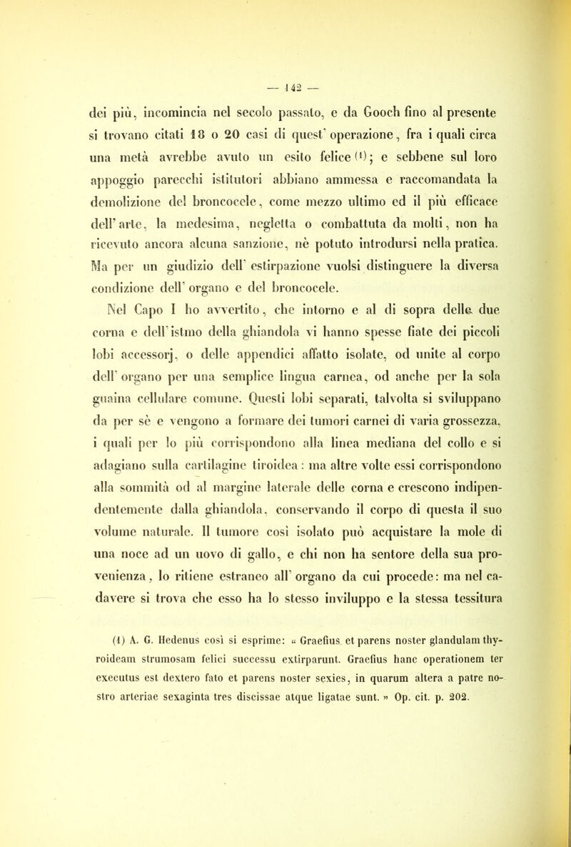— -142 dei più, incomincia nel secolo passalo, e da Gooch fino al presente si trovano citati 18 o 20 casi di quest'operazione, fra i quali circa una metà avrebbe avuto un esito felice (1 * * 4) ; e sebbene sul loro appoggio parecchi istitutori abbiano ammessa e raccomandata la demolizione dei broncocele, come mezzo ultimo ed il più efficace dell'arte, la medesima, negletta o combattuta da molti, non ha ricevuto ancora alcuna sanzione, nè potuto introdursi nella pratica. Ma per un giudizio dell estirpazione vuoisi distinguere la diversa condizione dell* organo e del broncocele. Nel Capo I ho avvertito, che intorno e al di sopra delle, due corna e dell istmo della ghiandola vi hanno spesse fiate dei piccoli lobi accessorj, o delle appendici affatto isolate, od unite al corpo dell organo per una semplice lingua carnea, od anche per la sola guaina cellulare comune. Questi lobi separati, talvolta si sviluppano da per sè e vengono a formare dei tumori carnei di varia grossezza, i quali per lo più corrispondono alla linea mediana del collo e si adagiano sulla cartilagine tiroidea : ma altre volte essi corrispondono alla sommità od al margine laterale delle corna e crescono indipen- dentemente dalla ghiandola, conservando il corpo di questa il suo volume naturale. Il tumore così isolato può acquistare la mole di una noce ad un uovo di gallo, e chi non ha sentore della sua pro- venienza, lo ritiene estraneo all organo da cui procede: ma nel ca- davere si trova che esso ha lo stesso inviluppo e la stessa tessitura (1) A. G. Hedenus così si esprime: « Graefms et parens noster glandulam thy- roideam strumosam felici successu extirparunt. Graefius hanc operationem ter executus est dextero fato et parens noster sexies, in quarum altera a patre no- stro arteriae sexaginta tres discissae atque ligatae sunt. » Op. cit. p. 202.