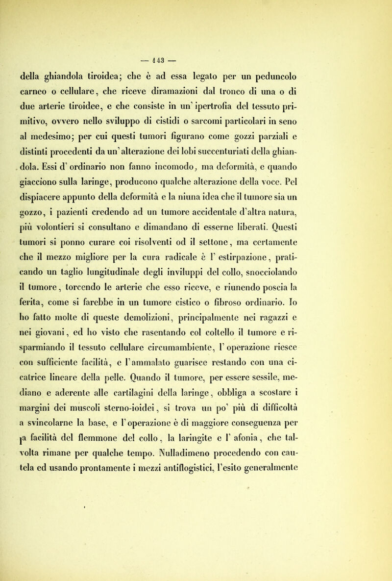 della ghiandola tiroidea; che è ad essa legato per un peduncolo carneo o cellulare, che riceve diramazioni dal tronco di una o di due arterie tiroidee, e che consiste in un’ ipertrofia del tessuto pri- mitivo, ovvero nello sviluppo di cistidi o sarcomi particolari in seno al medesimo; per cui questi tumori figurano come gozzi parziali e distinti procedenti da un’alterazione dei lobi succenturiati della ghian- dola. Essi d’ ordinario non fanno incomodo, ma deformità, e quando giacciono sulla laringe, producono qualche alterazione della voce. Pel dispiacere appunto della deformità e la niuna idea che il tumore sia un gozzo, i pazienti credendo ad un tumore accidentale d’altra natura, più volontieri si consultano e dimandano di esserne liberati. Questi tumori si ponno curare coi risolventi od il settone, ma certamente che il mezzo migliore per la cura radicale è V estirpazione, prati- cando un taglio longitudinale degli inviluppi del collo, snocciolando il tumore, torcendo le arterie che esso riceve, e riunendo poscia la ferita, come si farebbe in un tumore cistico o fibroso ordinario. Io ho fatto molte di queste demolizioni, principalmente nei ragazzi e nei giovani, ed ho visto che rasentando col coltello il tumore e ri- sparmiando il tessuto cellulare circumambiente, l’operazione riesce con sufficiente facilità, e l’ammalato guarisce restando con una ci- catrice lineare della pelle. Quando il tumore, per essere sessile, me- diano e aderente alle cartilagini della laringe, obbliga a scostare i margini dei muscoli sterno-ioidei, si trova un po’ più di difficoltà a svincolarne la base, e l’operazione è di maggiore conseguenza per ja facilità del flemmone del collo, la laringite e V afonia, clie tal- volta rimane per qualche tempo. Nulladimeno procedendo con cau- tela ed usando prontamente i mezzi antiflogistici, l’esito generalmente