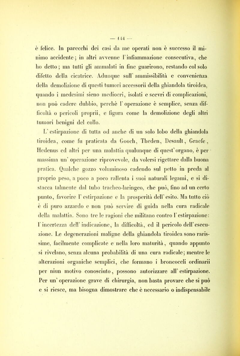 — 444 — è felice. In parecchi dei casi da me operati non è successo il mi- nimo accidente; in altri avvenne 1 infiammazione consecutiva, che ho detto ; ma tutti gli ammalati in fine guarirono, restando col solo difetto della cicatrice. Adunque sull' ammissibilità e convenienza della demolizione di questi tumori accessorii della ghiandola tiroidea, quando i medesimi sieno mediocri, isolati e scevri di complicazioni, non può cadere dubbio, perchè ! operazione è semplice, senza dif- ficoltà o pericoli proprii, e figura come la demolizione degli altri tumori benigni del collo. L estirpazione di tutta od anche di un solo lobo della ghiandola tiroidea, come fu praticata da Gooch, Theden, Desault, Graefe , Hedenus ed altri per una malattia qualunque di quest’organo, è per- niassimo un' operazione riprovevole, da volersi rigettare dalla buona pratica. Qualche gozzo voluminoso cadendo sul petto in preda al proprio peso, a poco a poco rallenta i suoi naturali legami, e si di- stacca talmente dal tubo tracheo-laringeo, che può, fino ad un certo punto, favorire 1’ estirpazione e la prosperità dell’esito. Ma tutto ciò è di puro azzardo c non può servire di guida nella cura radicale della malattia. Sono tre le ragioni che militano contro 1 estirpazione: 1 incertezza dell’indicazione, la difficoltà, ed il pericolo dell’esecu- zione. Le degenerazioni maligne della ghiandola tiroidea sono raris- sime, facilmente complicate e nella loro maturità, quando appunto si rivelano, senza alcuna probabilità di una cura radicale; mentre le alterazioni organiche semplici, che formano i broncoceli ordinarii per niun motivo conosciuto, possono autorizzare all’ estirpazione. Per un’ operazione grave di chirurgia, non basta provare che si può e si riesce, ma bisogna dimostrare che è necessario o indispensabile