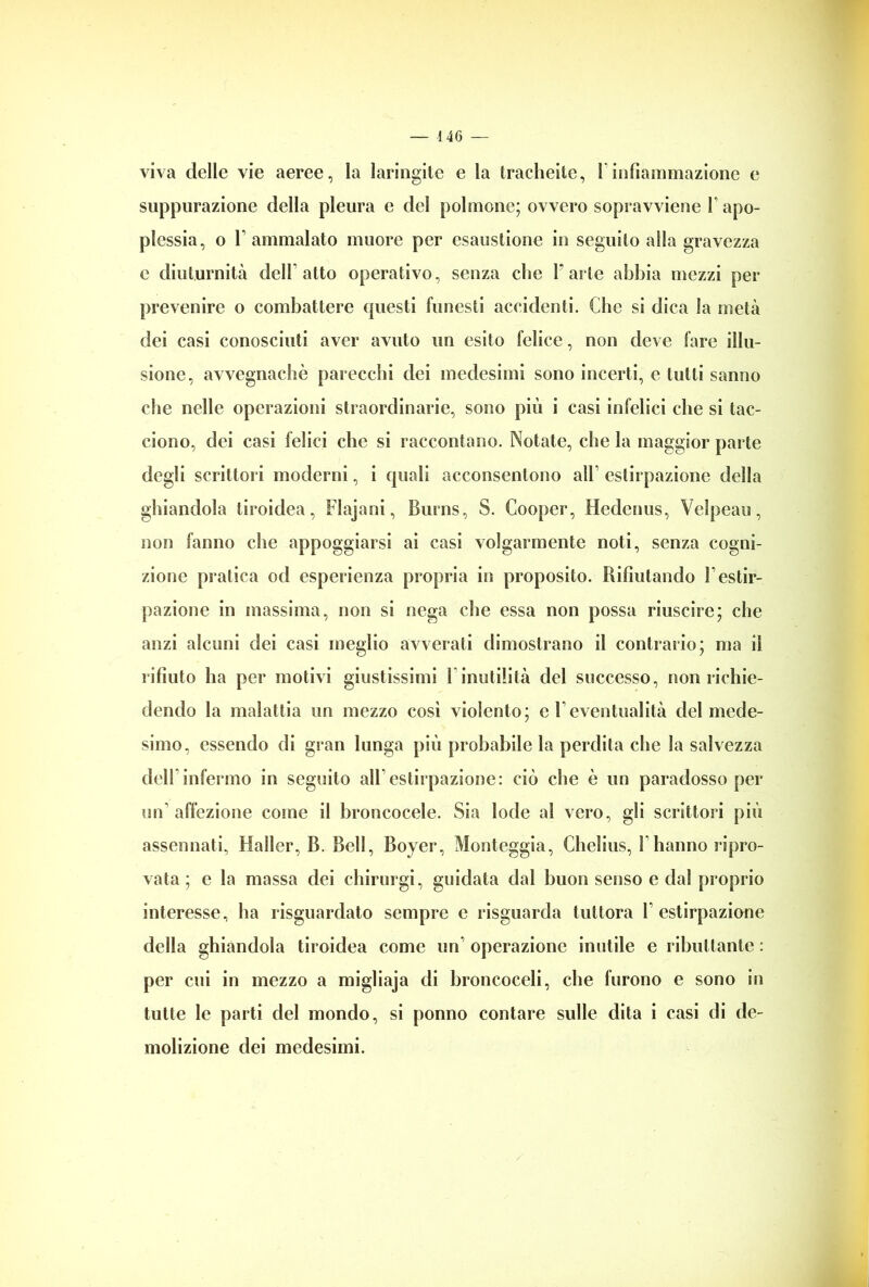 viva delle vie aeree, la laringite e la tracheite, l infiammazione e suppurazione della pleura e del polmone; ovvero sopravviene 1 apo- plessia, o F ammalato muore per esaustione in seguilo alla gravezza e diuturnità dell atto operativo, senza elio Farle abbia mezzi per prevenire o combattere questi funesti accidenti. Che si dica la metà dei casi conosciuti aver avuto un esito felice, non deve fare illu- sione, avvegnaché parecchi dei medesimi sono incerti, e tutti sanno che nelle operazioni straordinarie, sono più i casi infelici che si tac- ciono, dei casi felici che si raccontano. Notate, che la maggior parte degli scrittori moderni, i quali acconsentono all estirpazione della ghiandola tiroidea, Flajani, Burns, S. Cooper, Hedenus, Velpeau, non fanno che appoggiarsi ai casi volgarmente noti, senza cogni- zione pratica od esperienza propria in proposito. Rifiutando F estir- pazione in massima, non si nega che essa non possa riuscire; che anzi alcuni dei casi meglio avverati dimostrano il contrario; ma il rifiuto ha per motivi giustissimi 1 inutilità del successo, non richie- dendo la malattia un mezzo così violento; c Feventualità del mede- simo, essendo di gran lunga più probabile la perdita che la salvezza dell infermo in seguito all estirpazione: ciò che è un paradosso per un’affezione come il broncocele. Sia lode al vero, gli scrittori più assennati, Haller, B. Bell, Boyer, Monteggia, Chelius, 1 hanno ripro- vata ; e la massa dei chirurgi, guidata dal buon senso e dal proprio interesse, ha risguardato sempre e risguarda tuttora l’estirpazione della ghiandola tiroidea come un operazione inutile e ributtante : per cui in mezzo a migliaja di broncoceli, che furono e sono in tutte le parti del mondo, si ponno contare sulle dita i casi di de- molizione dei medesimi.