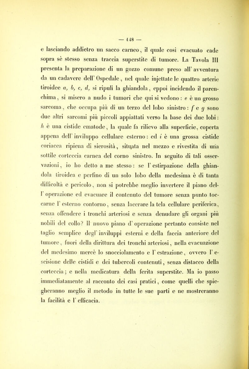 e lasciando addietro un sacco carneo, il quale cosi evacuato cade sopra sè stesso senza traccia superstite di tumore. La Tavola III presenta la preparazione di un gozzo comune preso all’ avventura da un cadavere dell’ Ospedale, nel quale injettate le quattro arterie tiroidee a, b, c, d, si ripulì la ghiandola, eppoi incidendo il paren- chima , si misero a nudo i tumori che qui si vedono : e è un grosso sarcoma, che occupa più di un terzo del lobo sinistro : f e cj sono due altri sarcomi più piccoli appiattati verso la base dei due lobi : h è una cistide cmatode, la (piale fa rilievo alla superficie, coperta appena deli inviluppo cellulare esterno: ed i è una grossa cistide coriacea ripiena di sierosità, situata nel mezzo e rivestita di uiia sottile corteccia carnea del corno sinistro. In seguito di tali osser- vazioni , io ho detto a me stesso : se f estirpazione della ghian- dola tiroidea e perfino di un solo lobo della medesima è di tanta difficoltà e pericolo, non si potrebbe meglio invertere il piano del- 1 operazione ed evacuare il contenuto del tumore senza punto toc- carne T esterno contorno, senza lacerare la tela cellulare periferica, senza offendere i tronchi arteriosi e senza denudare gii organi più nobili del collo? I! nuovo piano d’operazione pertanto consiste nel taglio semplice degl inviluppi esterni e della faccia anteriore del tumore, fuori della dirittura dei tronchi arteriosi, nella evacuazione del medesimo mercè lo snocciolamento e T estrazione, ovvero f e- scisione delle cistidi e dei tubercoli contenuti, senza distacco della corteccia ; e nella medicatura della ferita superstite. Ma io passo immediatamente al racconto dei casi pratici, come quelli che spie- gheranno meglio il metodo in tutte le sue parti e ne mostreranno la facilità e V efficacia.