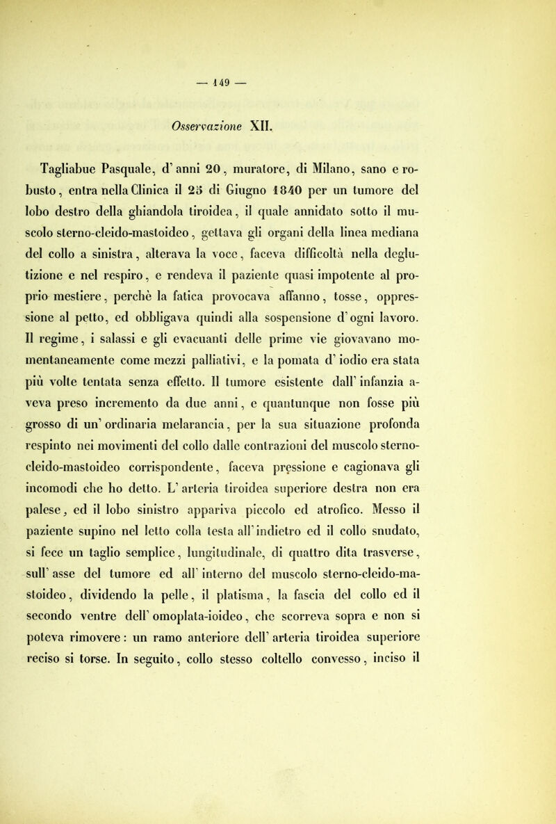 Osservazione XII. Tagliabile Pasquale, d’anni 20, muratore, di Milano, sano ero- busto, entra nella Clinica il 25 di Giugno 1840 per un tumore del lobo destro della ghiandola tiroidea, il quale annidato sotto il mu- scolo sterno-cleido-mastoideo, gettava gli organi della linea mediana del collo a sinistra, alterava la voce, faceva difficoltà nella deglu- tizione e nel respiro, e rendeva il paziente quasi impotente al pro- prio mestiere, perchè la fatica provocava affanno, tosse, oppres- sione al petto, ed obbligava quindi alla sospensione d ogni lavoro. Il regime, i salassi e gli evacuanti delle prime vie giovavano mo- mentaneamente come mezzi palliativi, e la pomata d’iodio era stata più volte tentata senza effetto. 11 tumore esistente dall’ infanzia a- veva preso incremento da due anni, e quantunque non fosse più grosso di un’ ordinaria melarancia, per la sua situazione profonda respinto nei movimenti del colio dalle contrazioni del muscolo sterno- cleido-mastoideo corrispondente, faceva pressione e cagionava gli incomodi che ho detto. L’ arteria tiroidea superiore destra non era palese} ed il lobo sinistro appariva piccolo ed atrofico. Messo il paziente supino nel Ietto colla testa all’indietro ed il collo snudato, si fece un taglio semplice, longitudinale, di quattro dita trasverse, sull’ asse del tumore ed all interno del muscolo sterno-cleido-ma- stoideo , dividendo la pelle, il platisma, la fascia del collo ed il secondo ventre dell’ omoplata-ioideo, che scorreva sopra e non si poteva rimovere : un ramo anteriore dell’ arteria tiroidea superiore reciso si torse. In seguito, collo stesso coltello convesso, inciso il